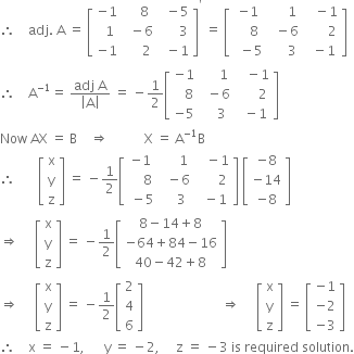 therefore space space space space adj. space straight A space equals space open square brackets table row cell negative 1 end cell cell space space space space 8 end cell cell space space minus 5 end cell row cell space space 1 end cell cell space space minus 6 end cell cell space space space space space space 3 end cell row cell negative 1 end cell cell space space space space space 2 end cell cell space space minus 1 end cell end table close square brackets to the power of apostrophe space equals space open square brackets table row cell negative 1 end cell cell space space space space space 1 end cell cell space space space minus 1 end cell row cell space space space space 8 end cell cell space space minus 6 end cell cell space space space space space space space 2 end cell row cell space space minus 5 end cell cell space space space space space 3 end cell cell space space minus 1 end cell end table close square brackets
therefore space space space space straight A to the power of negative 1 end exponent equals space fraction numerator adj space straight A over denominator open vertical bar straight A close vertical bar end fraction space equals space minus 1 half open square brackets table row cell negative 1 end cell cell space space space space space 1 end cell cell space space space minus 1 end cell row cell space space space 8 end cell cell space space minus 6 end cell cell space space space space space space 2 end cell row cell negative 5 end cell cell space space space space 3 end cell cell space space minus 1 end cell end table close square brackets
Now space AX space equals space straight B space space space space rightwards double arrow space space space space space space space space space space space straight X space equals space straight A to the power of negative 1 end exponent straight B
therefore space space space space space space space open square brackets table row straight x row straight y row straight z end table close square brackets space equals space minus 1 half open square brackets table row cell negative 1 end cell cell space space space space space 1 end cell cell space space space minus 1 end cell row cell space space space space 8 end cell cell space space minus 6 end cell cell space space space space space space 2 end cell row cell space minus 5 end cell cell space space space space 3 end cell cell space space minus 1 end cell end table close square brackets space open square brackets table row cell negative 8 end cell row cell negative 14 end cell row cell negative 8 end cell end table close square brackets
rightwards double arrow space space space space space open square brackets table row straight x row straight y row straight z end table close square brackets space equals space minus 1 half open square brackets table row cell 8 minus 14 plus 8 end cell row cell negative 64 plus 84 minus 16 end cell row cell 40 minus 42 plus 8 end cell end table close square brackets
rightwards double arrow space space space space space open square brackets table row straight x row straight y row straight z end table close square brackets space equals space minus 1 half open square brackets table row 2 row 4 row 6 end table close square brackets space space space space space space space space space space space space space space space space space space space space space space space space rightwards double arrow space space space space space open square brackets table row straight x row straight y row straight z end table close square brackets space equals space open square brackets table row cell negative 1 end cell row cell negative 2 end cell row cell negative 3 end cell end table close square brackets
therefore space space space space straight x space equals space minus 1 comma space space space space space space straight y space equals space minus 2 comma space space space space space straight z space equals space minus 3 space is space required space solution.