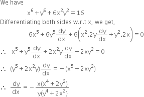 We space have
space space space space space space space space space space space space space space space space space space straight x to the power of 6 plus straight y to the power of 6 plus 6 straight x squared straight y squared equals 16
Differentiating space both space sides space straight w. straight r. straight t space straight x comma space we space get comma
space space space space space space space space space space space space space space space space space space space 6 straight x to the power of 5 plus 6 straight y to the power of 5 dy over dx plus 6 open parentheses straight x squared.2 straight y dy over dx plus straight y squared.2 straight x close parentheses equals 0
therefore space space space straight x to the power of 5 plus straight y to the power of 5 dy over dx plus 2 straight x squared straight y dy over dx plus 2 xy squared equals 0
therefore space space left parenthesis straight y to the power of 5 plus 2 straight x squared straight y right parenthesis dy over dx equals negative left parenthesis straight x to the power of 5 plus 2 xy squared right parenthesis
therefore space space dy over dx equals negative fraction numerator straight x left parenthesis straight x to the power of 4 plus 2 straight y squared right parenthesis over denominator straight y left parenthesis straight y to the power of 4 plus 2 straight x squared right parenthesis end fraction