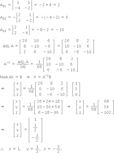 straight A subscript 31 space equals space open vertical bar table row cell space space 1 end cell cell space space space space space space 1 end cell row cell negative 4 end cell cell space space minus 2 end cell end table close vertical bar space equals space minus 2 plus 4 space equals space 2
straight A subscript 32 space equals space minus open vertical bar table row 2 cell space space space space space space 1 end cell row 2 cell space space space minus 2 end cell end table close vertical bar space equals space minus left parenthesis negative 4 minus 2 right parenthesis space equals space 6
straight A subscript 33 space equals space open vertical bar table row 2 cell space space space space space space space 1 end cell row 2 cell space space space minus 4 end cell end table close vertical bar space equals space minus 8 minus 2 space equals space minus 10
space space space adj. space straight A space equals space open square brackets table row 26 cell space space space space space 10 end cell cell space space space space space 6 end cell row 8 cell space minus 10 end cell cell space space minus 6 end cell row 2 cell space space 6 end cell cell space space minus 10 end cell end table close square brackets to the power of apostrophe space equals space open square brackets table row 26 cell space space space 8 end cell cell space space space 2 space end cell row 10 cell space minus 10 end cell cell space space 6 end cell row 6 cell negative 6 end cell cell negative 10 end cell end table close square brackets
space space space space straight A to the power of negative 1 end exponent space equals space fraction numerator adj. space straight A over denominator open vertical bar straight A close vertical bar end fraction equals space space 1 over 68 open square brackets table row 26 cell space space space space space space 8 end cell cell space space space space 2 end cell row 10 cell space space minus 10 end cell cell space space 6 end cell row 6 cell space space minus 6 end cell cell space minus 10 end cell end table close square brackets
Now space AX space equals space straight B space space space space rightwards double arrow space space space straight X space equals space straight A to the power of negative 1 end exponent straight B
rightwards double arrow space space space space space space space space space open square brackets table row straight x row straight y row straight z end table close square brackets space equals space 1 over 68 open square brackets table row 26 cell space space space space 8 end cell cell space space space 2 end cell row 0 cell space minus 10 end cell cell space space space space 6 end cell row 6 cell negative 6 end cell cell negative 10 end cell end table close square brackets space space space space space open square brackets table row 1 row 3 row 9 end table close square brackets
rightwards double arrow space space space space space space space space open square brackets table row straight x row straight y row straight z end table close square brackets space equals space 1 over 68 open square brackets table row cell 26 plus 24 plus 18 end cell row cell 10 minus 30 plus 54 end cell row cell 6 minus 18 minus 90 end cell end table close square brackets space space space space rightwards double arrow space space space space space open square brackets table row straight x row straight y row straight z end table close square brackets space equals space 1 over 68 open square brackets table row cell space space 68 end cell row cell space 34 end cell row cell negative 102 end cell end table close square brackets
rightwards double arrow space space space space space space space space space open square brackets table row straight x row straight y row straight z end table close square brackets space space equals space open square brackets table row 1 row cell 1 half end cell row cell negative 3 over 2 end cell end table close square brackets
therefore space space space space space straight x space equals space 1 comma space space space space space space straight y space equals space 1 half comma space space space straight z space equals space minus 3 over 2.