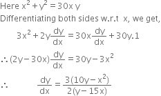 Here space straight x squared plus straight y squared equals 30 straight x space straight y
Differentiating space both space sides space straight w. straight r. straight t space space straight x comma space we space get comma
space space space space space space space space 3 straight x squared plus 2 straight y dy over dx equals 30 straight x dy over dx plus 30 straight y.1
therefore left parenthesis 2 straight y minus 30 straight x right parenthesis dy over dx equals 30 straight y minus 3 straight x squared
therefore space space space space space space space space space space space space space dy over dx equals fraction numerator 3 left parenthesis 10 straight y minus straight x squared right parenthesis over denominator 2 left parenthesis straight y minus 15 straight x right parenthesis end fraction