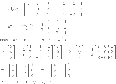 therefore space space space adj. space straight A space equals space open square brackets table row 1 cell space space space space space 2 end cell cell space space space space space space 4 end cell row 1 cell space space minus 1 end cell cell space minus 2 end cell row 1 cell space space space 2 end cell cell space space space space space 1 end cell end table close square brackets to the power of apostrophe space equals space open square brackets table row 1 cell space space space space space space 1 end cell cell space space space 1 end cell row 2 cell space space minus 1 end cell cell space space space 2 end cell row 4 cell space space minus 2 end cell cell space space space 1 end cell end table close square brackets
space space space space space space space space straight A to the power of negative 1 end exponent space equals space fraction numerator adj. space straight A over denominator open vertical bar straight A close vertical bar end fraction space equals space 1 third open square brackets table row 1 cell space space space space space 1 end cell cell space space space 1 end cell row 2 cell space minus 1 end cell cell space space space 2 end cell row 4 cell negative 2 end cell cell space space space 1 end cell end table close square brackets
Now comma space space space space AX space equals space straight B space space space space space space space space space space space space space space space rightwards double arrow space space space straight X space equals space straight A to the power of negative 1 end exponent straight B
rightwards double arrow space space open square brackets table row straight x row straight y row straight z end table close square brackets space equals space 1 third open square brackets table row 1 cell space space space space space space 1 end cell cell space space space space 1 end cell row 2 cell space space minus 1 end cell cell space space space space 2 end cell row 4 cell space space minus 2 end cell cell space space space space 1 end cell end table close square brackets space open square brackets table row 2 row 0 row 1 end table close square brackets space space space space space rightwards double arrow space space space space open square brackets table row straight x row straight y row straight z end table close square brackets space equals space 1 third open square brackets table row cell 2 plus 0 plus 1 end cell row cell 4 plus 0 plus 2 end cell row cell 8 plus 0 plus 1 end cell end table close square brackets
rightwards double arrow space space space space open square brackets table row straight x row straight y row straight z end table close square brackets space equals space 1 third open square brackets table row 3 row 6 row 9 end table close square brackets space space space space rightwards double arrow space space space space space space open square brackets table row straight x row straight y row straight z end table close square brackets space equals space open square brackets table row 1 row 2 row 3 end table close square brackets
therefore space space space space space space space space space space space space space straight x space equals space 1 comma space space space space space straight y space equals space 2 comma space space space space straight z space equals space 3