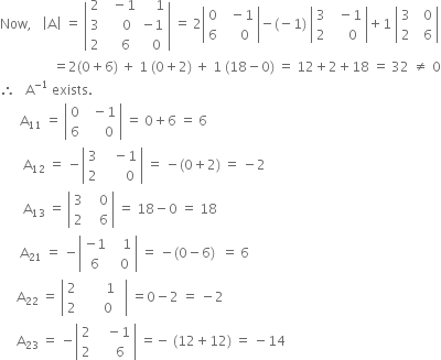 Now comma space space space open vertical bar straight A close vertical bar space equals space open vertical bar table row 2 cell space space minus 1 end cell cell space space space space 1 end cell row 3 cell space space space space 0 end cell cell negative 1 end cell row 2 cell space space space 6 end cell cell space space 0 end cell end table close vertical bar space equals space 2 open vertical bar table row 0 cell space space minus 1 end cell row 6 cell space space space space 0 end cell end table close vertical bar minus left parenthesis negative 1 right parenthesis space open vertical bar table row 3 cell space space minus 1 end cell row 2 cell space space space space 0 end cell end table close vertical bar plus 1 space open vertical bar table row 3 cell space space 0 end cell row 2 cell space space 6 end cell end table close vertical bar
space space space space space space space space space space space space space space space space equals 2 left parenthesis 0 plus 6 right parenthesis space plus space 1 space left parenthesis 0 plus 2 right parenthesis space plus space 1 space left parenthesis 18 minus 0 right parenthesis space equals space 12 plus 2 plus 18 space equals space 32 space not equal to space 0
therefore space space space straight A to the power of negative 1 end exponent space exists.
space space space space space space straight A subscript 11 space equals space open vertical bar table row 0 cell space space minus 1 end cell row 6 cell space space space space space 0 end cell end table close vertical bar space equals space 0 plus 6 space equals space 6
space space space space space space space straight A subscript 12 space equals space minus open vertical bar table row 3 cell space space space minus 1 end cell row 2 cell space space space space space space 0 end cell end table close vertical bar space equals space minus left parenthesis 0 plus 2 right parenthesis space equals space minus 2
space space space space space space space straight A subscript 13 space equals space open vertical bar table row 3 cell space space space 0 end cell row 2 cell space space space 6 end cell end table close vertical bar space equals space 18 minus 0 space equals space 18
space space space space space space straight A subscript 21 space equals space minus open vertical bar table row cell negative 1 end cell cell space space space 1 end cell row 6 cell space space 0 end cell end table close vertical bar space equals space minus left parenthesis 0 minus 6 right parenthesis space space equals space 6
space space space space space straight A subscript 22 space equals space open vertical bar table row 2 cell space space space space space space space 1 space space end cell row 2 cell space space space space 0 end cell end table close vertical bar space equals 0 minus 2 space equals space minus 2
space space space space space straight A subscript 23 space equals space minus open vertical bar table row 2 cell space space space minus 1 end cell row 2 cell space space space space 6 end cell end table close vertical bar space equals negative space left parenthesis 12 plus 12 right parenthesis space equals space minus 14