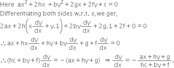 Here space space ax squared plus 2 hx space plus by squared plus 2 gx plus 2 fy plus straight c equals 0
Differentiating space both space sides space straight w. straight r. straight t. space straight x comma we space ger comma
2 ax plus 2 straight h open parentheses straight x dy over dx plus straight y.1 close parentheses plus 2 by dy over dx plus 2 straight g.1 plus 2 straight f plus 0 equals 0
therefore ax plus hx dy over dx plus hy plus by dy over dx plus straight g plus straight f dy over dx equals 0
therefore left parenthesis hc plus by plus straight f right parenthesis dy over dx equals negative left parenthesis ax plus hy plus straight g right parenthesis space space rightwards double arrow dy over dx equals negative fraction numerator ax plus hy plus straight g over denominator hc plus by plus straight f end fraction.