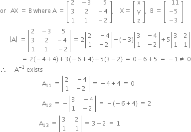 or space space space AX space equals space straight B space where space straight A space equals space open square brackets table row 2 cell space space minus 3 end cell cell space space space space space space 5 end cell row 3 cell space space space 2 end cell cell space space minus 4 end cell row 1 cell space space 1 end cell cell space space minus 2 end cell end table close square brackets comma space space space space straight X equals space open square brackets table row straight x row straight y row straight z end table close square brackets comma space space straight B space equals space open square brackets table row cell space space 11 end cell row cell negative 5 end cell row cell negative 3 end cell end table close square brackets
space space space space space space open vertical bar straight A close vertical bar space equals space open vertical bar table row 2 cell space space minus 3 end cell cell space space space space 5 end cell row 3 cell space space space 2 end cell cell space minus 4 end cell row 1 cell space space 1 end cell cell space space minus 2 end cell end table close vertical bar space equals space 2 open vertical bar table row 2 cell space space space minus 4 end cell row 1 cell space space minus 2 end cell end table close vertical bar minus left parenthesis negative 3 right parenthesis open vertical bar table row 3 cell space space minus 4 end cell row 1 cell space space minus 2 end cell end table close vertical bar plus 5 open vertical bar table row 3 cell space space 2 end cell row 1 cell space space 1 end cell end table close vertical bar
space space space space space space space space space space space space space space equals space 2 left parenthesis negative 4 plus 4 right parenthesis plus 3 left parenthesis negative 6 plus 4 right parenthesis plus 5 left parenthesis 3 minus 2 right parenthesis space equals space 0 minus 6 plus 5 space equals space minus 1 not equal to space 0
therefore space space space space space straight A to the power of negative 1 end exponent space exists
space space space space space space space space space space space space space space space space space space space space space space space space space space space space straight A subscript 11 space equals space open vertical bar table row 2 cell space space space minus 4 end cell row 1 cell space space minus 2 end cell end table close vertical bar space equals space minus 4 plus 4 space equals space 0
space space space space space space space space space space space space space space space space space space space space space space space space space space space space straight A subscript 12 space equals space minus open vertical bar table row 3 cell space space space minus 4 end cell row 1 cell space space minus 2 end cell end table close vertical bar space equals space minus left parenthesis negative 6 plus 4 right parenthesis space equals space 2
space space space space space space space space space space space space space space space space space space space space space space space space space space straight A subscript 13 space equals space open vertical bar table row 3 cell space space space space 2 end cell row 1 cell space space space space 1 end cell end table close vertical bar space equals space 3 minus 2 space equals space 1
space space space