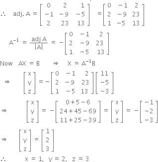 therefore space space space space adj. space straight A space equals space open square brackets table row 0 cell space space space 2 end cell cell space space space space space 1 end cell row cell negative 1 end cell cell space minus 9 end cell cell space space minus 5 end cell row 2 cell space space space 23 end cell cell space space space 13 end cell end table close square brackets to the power of apostrophe space space space equals open square brackets table row 0 cell space space minus 1 end cell cell space space 2 end cell row 2 cell space minus 9 end cell cell space 23 end cell row 1 cell negative 5 end cell cell space 13 end cell end table close square brackets
space space space space space space straight A to the power of negative 1 end exponent space equals space fraction numerator adj space straight A over denominator open vertical bar straight A close vertical bar end fraction space equals space minus open square brackets table row 0 cell space space minus 1 end cell cell space space space space 2 end cell row 2 cell space space minus 9 end cell cell space space 23 end cell row 1 cell space space minus 5 end cell cell space space space 13 end cell end table close square brackets
Now space space space space AX space equals space straight B space space space space space space space space rightwards double arrow space space space space space straight X space equals space straight A to the power of negative 1 end exponent straight B
space space rightwards double arrow space space space space space space space space open square brackets table row straight x row straight y row straight z end table close square brackets space equals negative open square brackets table row 0 cell space space minus 1 end cell cell space space space space 2 end cell row 2 cell space minus 9 end cell cell space space 23 end cell row 1 cell space space minus 5 end cell cell space 13 end cell end table close square brackets space open square brackets table row 11 row cell negative 5 end cell row cell negative 3 end cell end table close square brackets
rightwards double arrow space space space space space space space space space space space space open square brackets table row straight x row straight y row straight z end table close square brackets space equals space minus open square brackets table row cell 0 plus 5 minus 6 end cell row cell 24 plus 45 minus 69 end cell row cell 11 plus 25 minus 39 end cell end table close square brackets space equals space open square brackets table row straight x row straight y row straight z end table close square brackets space equals space minus open square brackets table row cell negative 1 end cell row cell negative 2 end cell row cell negative 3 end cell end table close square brackets
rightwards double arrow space space space space space space space open square brackets table row straight x row straight y row straight z end table close square brackets space equals space open square brackets table row 1 row 2 row 3 end table close square brackets
therefore space space space space space space space space space space space space straight x space equals space 1 comma space space space straight y space equals space 2 comma space space space straight z space equals space 3