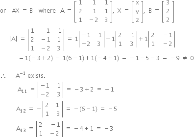 or space space space space AX space equals space straight B space space space space where space space space straight A space equals space open square brackets table row 1 cell space space space 1 end cell cell space space 1 end cell row 2 cell negative 1 end cell cell space space 1 end cell row 1 cell space space minus 2 end cell cell space space 3 end cell end table close square brackets comma space space straight X space equals space open square brackets table row straight x row straight y row straight z end table close square brackets comma space space straight B space equals space open square brackets table row 3 row 2 row 2 end table close square brackets
space space space space space space open vertical bar straight A close vertical bar space equals space open vertical bar table row 1 cell space space space space space space 1 end cell cell space space space 1 end cell row 2 cell space space minus 1 end cell cell space space 1 end cell row 1 cell space space minus 2 end cell cell space space 3 end cell end table close vertical bar space equals space 1 open vertical bar table row cell negative 1 end cell cell space space space 1 end cell row cell negative 2 end cell cell space space 3 end cell end table close vertical bar minus 1 open vertical bar table row 2 cell space space space space 1 end cell row 1 cell space space space 3 end cell end table close vertical bar plus 1 open vertical bar table row 2 cell space space space minus 1 end cell row 1 cell space space space minus 2 end cell end table close vertical bar
space space space space space space space space space space space space equals 1 left parenthesis negative 3 plus 2 right parenthesis space minus space 1 left parenthesis 6 minus 1 right parenthesis plus 1 left parenthesis negative 4 plus 1 right parenthesis space equals space minus 1 minus 5 minus 3 space equals space minus 9 space not equal to space 0

therefore space space space space space space straight A to the power of negative 1 end exponent space exists.
space space space space space space space space space space space space straight A subscript 11 space equals space open vertical bar table row cell negative 1 end cell cell space space space 1 end cell row cell negative 2 end cell cell space space space 3 end cell end table close vertical bar space equals space minus 3 plus 2 space equals space minus 1
space space space space space space space space space space space straight A subscript 12 space equals space minus open vertical bar table row 2 cell space space 1 end cell row 1 cell space space space 3 end cell end table close vertical bar space equals space minus left parenthesis 6 minus 1 right parenthesis space equals space minus 5
space space space space space space space space space space space straight A subscript 13 space equals space open vertical bar table row 2 cell space space space minus 1 end cell row 1 cell space space minus 2 end cell end table close vertical bar space equals space minus 4 plus 1 space equals space minus 3
