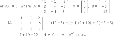 or space space AX space equals space straight B space space space space where space space space straight A space equals space open square brackets table row 1 cell space space minus 1 end cell cell space space space space space space 2 end cell row 3 cell space space space space space space 4 end cell cell space space minus 5 end cell row 2 cell space space space minus 1 end cell cell space space space space 3 end cell end table close square brackets comma space space space space straight X space equals space open square brackets table row straight x row straight y row straight z end table close square brackets comma space space space straight B equals space open square brackets table row cell space space 7 end cell row cell negative 5 end cell row cell space space 12 end cell end table close square brackets
space space space space space space space space space open vertical bar straight A close vertical bar space equals space open vertical bar table row 1 cell space space space minus 1 end cell cell space space space 2 end cell row 3 cell space space space space space 4 end cell cell space minus 5 end cell row 2 cell space space minus 1 end cell cell space space space space 3 end cell end table close vertical bar space equals space 1 left parenthesis 12 minus 5 right parenthesis space minus space left parenthesis negative 1 right parenthesis thin space left parenthesis 9 plus 10 right parenthesis space plus space 2 left parenthesis negative 3 minus 8 right parenthesis
space space space space space space space space space space space space space space space space space equals space 7 plus 19 minus 22 space equals space 4 space not equal to space 0 space space space space space space space rightwards double arrow space space space space straight A to the power of negative 1 end exponent space exists. space space space space space space space space space space space space space space space space space space