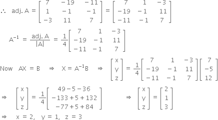 therefore space space space adj. space straight A space equals space open square brackets table row 7 cell space space space minus 19 end cell cell space space space space minus 11 end cell row 1 cell space space minus 1 end cell cell space space space space minus 1 end cell row cell negative 3 end cell cell space space space 11 end cell cell space space space space space 7 end cell end table close square brackets space equals space open square brackets table row cell space space space 7 end cell cell space space space space space 1 end cell cell space space space minus 3 end cell row cell negative 19 end cell cell space minus 1 end cell cell space space space space space 11 end cell row cell negative 11 end cell cell space space space minus 1 end cell cell space space space space 7 end cell end table close square brackets
space space space space space space straight A to the power of negative 1 end exponent space equals space fraction numerator adj. space straight A over denominator open vertical bar straight A close vertical bar end fraction space equals space 1 fourth open square brackets table row 7 cell space space space space space 1 end cell cell space space space minus 3 end cell row cell negative 19 end cell cell space space minus 1 end cell cell space space space space 11 end cell row cell negative 11 end cell cell space minus 1 end cell cell space space space space 7 end cell end table close square brackets
Now space space space space AX space equals space straight B space space space space space rightwards double arrow space space space space straight X equals space straight A to the power of negative 1 end exponent straight B space space space space space rightwards double arrow space space space space open square brackets table row straight x row straight y row straight z end table close square brackets space equals space 1 fourth open square brackets table row 7 cell space space space space 1 end cell cell space space minus 3 end cell row cell negative 19 end cell cell space space space minus 1 end cell cell space space space 11 end cell row cell negative 11 end cell cell space space minus 1 end cell cell space space space 7 end cell end table close square brackets space open square brackets table row cell space 7 end cell row cell negative 5 end cell row 12 end table close square brackets
rightwards double arrow space space space space space open square brackets table row straight x row straight y row straight z end table close square brackets space equals space 1 fourth open square brackets table row cell 49 minus 5 minus 36 end cell row cell negative 133 plus 5 plus 132 end cell row cell negative 77 plus 5 plus 84 end cell end table close square brackets space space space space space space space space space space space space space space space rightwards double arrow space space space open square brackets table row straight x row straight y row straight z end table close square brackets space equals space open square brackets table row 2 row 1 row 3 end table close square brackets
rightwards double arrow space space space space space straight x space equals space 2 comma space space space space straight y space equals space 1 comma space space space straight z space equals space 3