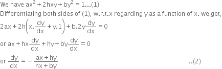 We space have space ax squared plus 2 hxy plus by squared equals 1... left parenthesis 1 right parenthesis
Differentiating space both space sides space of space left parenthesis 1 right parenthesis comma space straight w. straight r. straight t. straight x space regarding space straight y space as space straight a space function space of space straight x. space we space get comma
2 ax plus 2 straight h open parentheses straight x. dy over dx plus straight y.1 close parentheses plus straight b.2 straight y dy over dx equals 0
or space ax plus hx dy over dx plus hy plus by dy over dx equals 0
or space dy over dx equals negative fraction numerator ax plus hy over denominator hx plus by end fraction space space space space space space space space space space space space space space space space space space space space space space space space space space space space space space space space space space space space space space space space space space space space space space space space space space space space space space space space space space space space space space space space space space space space space space space space space space space space space space space space space space space space space.. left parenthesis 2 right parenthesis space