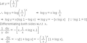 Let space straight y equals open parentheses 1 over straight x close parentheses to the power of straight x
therefore space log space straight y equals log open parentheses 1 over straight x close parentheses to the power of straight x space space space space space space space space space space space rightwards double arrow space log space straight y equals straight x space log space 1 over straight x
rightwards double arrow space log space straight y equals straight x left parenthesis log space 1 minus log space straight x right parenthesis space rightwards double arrow log space straight y equals negative left square bracket straight x space log space straight x right square bracket space space space space left square bracket because space log space 1 equals 0 right square bracket
Differentiating space both space sides space straight w. straight r. straight t space space straight x.
1 over straight y dy over dx equals negative open square brackets straight x.1 over straight x plus log space straight x.1 close square brackets
rightwards double arrow space dy over dx equals negative straight y left square bracket 1 plus log space straight x right square bracket equals negative open parentheses 1 over straight x close parentheses to the power of straight x left square bracket 1 plus log space straight x right square bracket.