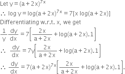 Let space straight y equals left parenthesis straight a plus 2 straight x right parenthesis to the power of 7 straight x end exponent
therefore space log space straight y equals log left parenthesis straight a plus 2 straight x right parenthesis to the power of 7 straight x end exponent equals 7 left square bracket straight x space log left parenthesis straight a plus 2 straight x right parenthesis right square bracket
Differentiating space straight w. straight r. straight t. space straight x comma space we space get
1 over straight y dy over dx equals 7 open square brackets fraction numerator 2 straight x over denominator straight a plus 2 straight x end fraction plus log left parenthesis straight a plus 2 straight x right parenthesis.1 close square brackets
therefore space space dy over dx equals 7 straight y open square brackets fraction numerator 2 straight x over denominator straight a plus 2 straight x end fraction plus log left parenthesis straight a plus 2 straight x right parenthesis.1 close square brackets
therefore space dy over dx equals 7 left parenthesis straight a plus 2 straight x right parenthesis to the power of 7 straight x end exponent open square brackets fraction numerator 2 straight x over denominator straight a plus 2 straight x end fraction plus log left parenthesis straight a plus 2 straight x right parenthesis.1 close square brackets.