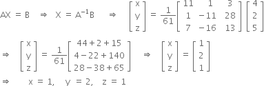 AX space equals space straight B space space space space rightwards double arrow space space space straight X space equals space straight A to the power of negative 1 end exponent straight B space space space space space space rightwards double arrow space space space space space open square brackets table row straight x row straight y row straight z end table close square brackets space equals space 1 over 61 open square brackets table row 11 cell space space space 1 end cell cell space space 3 end cell row 1 cell negative 11 end cell cell space space 28 end cell row 7 cell negative 16 end cell cell space space 13 end cell end table close square brackets space space open square brackets table row 4 row 2 row 5 end table close square brackets
rightwards double arrow space space space space open square brackets table row straight x row straight y row straight z end table close square brackets space equals space 1 over 61 open square brackets table row cell 44 plus 2 plus 15 end cell row cell 4 minus 22 plus 140 end cell row cell 28 minus 38 plus 65 end cell end table close square brackets space space space space space rightwards double arrow space space space space open square brackets table row straight x row straight y row straight z end table close square brackets space equals space open square brackets table row 1 row 2 row 1 end table close square brackets
rightwards double arrow space space space space space space space space straight x space equals space 1 comma space space space space space straight y space space equals space 2 comma space space space space straight z space equals space 1