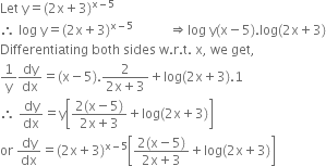 Let space straight y equals left parenthesis 2 straight x plus 3 right parenthesis to the power of straight x minus 5 end exponent
therefore space log space straight y equals left parenthesis 2 straight x plus 3 right parenthesis to the power of straight x minus 5 end exponent space space space space space space space space space space space rightwards double arrow log space straight y left parenthesis straight x minus 5 right parenthesis. log left parenthesis 2 straight x plus 3 right parenthesis
Differentiating space both space sides space straight w. straight r. straight t. space straight x comma space we space get comma
1 over straight y dy over dx equals left parenthesis straight x minus 5 right parenthesis. fraction numerator 2 over denominator 2 straight x plus 3 end fraction plus log left parenthesis 2 straight x plus 3 right parenthesis.1
therefore space dy over dx equals straight y open square brackets fraction numerator 2 left parenthesis straight x minus 5 right parenthesis over denominator 2 straight x plus 3 end fraction plus log left parenthesis 2 straight x plus 3 right parenthesis close square brackets
or space dy over dx equals left parenthesis 2 straight x plus 3 right parenthesis to the power of straight x minus 5 end exponent open square brackets fraction numerator 2 left parenthesis straight x minus 5 right parenthesis over denominator 2 straight x plus 3 end fraction plus log left parenthesis 2 straight x plus 3 right parenthesis close square brackets
space