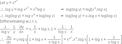 Let space straight y equals straight x to the power of straight x to the power of straight x end exponent
therefore space log space straight y equals log space straight x to the power of straight x to the power of straight x end exponent equals straight x to the power of straight x log space straight x space space space space space space space space space space space space space space space space rightwards double arrow space log left parenthesis log space straight y right parenthesis equals log left square bracket straight x to the power of straight x. log space straight x right square bracket
therefore space log left parenthesis log space straight y right parenthesis equals log space straight x to the power of straight x plus log left parenthesis log space straight x right parenthesis space space space space space rightwards double arrow space log left parenthesis log space straight y right parenthesis equals straight x. log space straight x plus log left parenthesis log space straight x right parenthesis
Differentiating space straight w. straight r. straight t space straight x comma
fraction numerator 1 over denominator log space straight y end fraction.1 over straight y. dy over dx equals straight x.1 over straight x plus log space straight x.1 plus fraction numerator 1 over denominator log space straight x end fraction.1 over straight x
therefore space dy over dx equals straight y space log space straight y open square brackets 1 plus log space straight x plus fraction numerator 1 over denominator straight x space log space straight x end fraction close square brackets equals straight x to the power of straight x to the power of straight x end exponent. straight x to the power of straight x. log space straight x open square brackets 1 plus log space straight x plus fraction numerator 1 over denominator straight x space log space straight x end fraction close square brackets