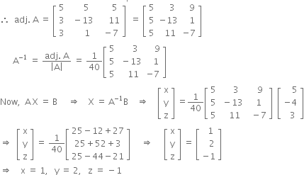 therefore space space adj. space straight A space equals space open square brackets table row 5 cell space space space space space 5 end cell cell space space space space space space 5 end cell row 3 cell space space minus 13 end cell cell space space space space space 11 end cell row 3 cell space space space space space space 1 end cell cell space space minus 7 end cell end table close square brackets to the power of apostrophe space equals space open square brackets table row 5 cell space space space space 3 end cell cell space space space 9 end cell row 5 cell negative 13 end cell cell space space space 1 end cell row 5 cell space space 11 end cell cell negative 7 end cell end table close square brackets
space space space space space space straight A to the power of negative 1 end exponent space equals space fraction numerator adj. space straight A over denominator open vertical bar straight A close vertical bar end fraction space equals space 1 over 40 open square brackets table row 5 cell space space space space space 3 end cell cell space space space space 9 end cell row 5 cell space minus 13 end cell cell space space space 1 end cell row 5 cell space space space 11 end cell cell negative 7 end cell end table close square brackets
Now comma space space straight A space straight X space equals space straight B space space space space space rightwards double arrow space space space space straight X space equals space straight A to the power of negative 1 end exponent straight B space space space space rightwards double arrow space space space space open square brackets table row straight x row straight y row straight z end table close square brackets space equals 1 over 40 open square brackets table row 5 cell space space space space 3 end cell cell space space space 9 end cell row 5 cell space minus 13 end cell cell space space 1 end cell row 5 cell space space space 11 end cell cell space space minus 7 end cell end table close square brackets space space open square brackets table row cell space space space space 5 end cell row cell negative 4 end cell row cell space space 3 end cell end table close square brackets
rightwards double arrow space space open square brackets table row straight x row straight y row straight z end table close square brackets space equals space 1 over 40 open square brackets table row cell 25 minus 12 plus 27 end cell row cell 25 plus 52 plus 3 end cell row cell 25 minus 44 minus 21 end cell end table close square brackets space space space space space rightwards double arrow space space space space space open square brackets table row straight x row straight y row straight z end table close square brackets space equals space open square brackets table row cell space space 1 end cell row cell space space space 2 end cell row cell negative 1 end cell end table close square brackets
rightwards double arrow space space space space straight x space equals space 1 comma space space space straight y space equals space 2 comma space space space straight z space equals space minus 1