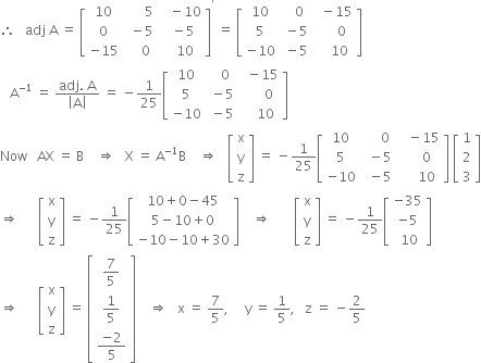 therefore space space space adj space straight A space equals space open square brackets table row 10 cell space space space space space space 5 space end cell cell space space minus 10 end cell row 0 cell space minus 5 end cell cell space minus 5 end cell row cell negative 15 end cell cell space space space 0 end cell cell space space 10 end cell end table close square brackets to the power of apostrophe space equals space open square brackets table row 10 cell space space space 0 end cell cell space space minus 15 end cell row 5 cell space minus 5 end cell cell space space space space space 0 end cell row cell negative 10 end cell cell space minus 5 end cell cell space space space space 10 end cell end table close square brackets
space space space straight A to the power of negative 1 end exponent space equals space fraction numerator adj. space straight A over denominator open vertical bar straight A close vertical bar end fraction space equals space minus 1 over 25 open square brackets table row 10 cell space space space 0 end cell cell space space minus 15 end cell row 5 cell space minus 5 end cell cell space space space space space space 0 end cell row cell negative 10 end cell cell space minus 5 end cell cell space space space space 10 end cell end table close square brackets
Now space space space AX space equals space straight B space space space space rightwards double arrow space space space straight X space equals space straight A to the power of negative 1 end exponent straight B space space space space rightwards double arrow space space space open square brackets table row straight x row straight y row straight z end table close square brackets space equals space minus 1 over 25 open square brackets table row 10 cell space space space space space 0 end cell cell space space space minus 15 end cell row 5 cell space space minus 5 end cell cell space space space space space 0 end cell row cell negative 10 end cell cell space space minus 5 end cell cell space space space space space 10 end cell end table close square brackets space open square brackets table row 1 row 2 row 3 end table close square brackets
rightwards double arrow space space space space space space open square brackets table row straight x row straight y row straight z end table close square brackets space equals space minus 1 over 25 open square brackets table row cell 10 plus 0 minus 45 end cell row cell 5 minus 10 plus 0 end cell row cell negative 10 minus 10 plus 30 end cell end table close square brackets space space space space rightwards double arrow space space space space space space space open square brackets table row straight x row straight y row straight z end table close square brackets space equals space minus 1 over 25 open square brackets table row cell negative 35 end cell row cell negative 5 end cell row cell space 10 end cell end table close square brackets
rightwards double arrow space space space space space space open square brackets table row straight x row straight y row straight z end table close square brackets space equals space open square brackets table row cell 7 over 5 end cell row cell 1 fifth end cell row cell fraction numerator negative 2 over denominator 5 end fraction end cell end table close square brackets space space space space rightwards double arrow space space space straight x space equals space 7 over 5 comma space space space space space straight y space equals space 1 fifth comma space space space straight z space equals space minus 2 over 5