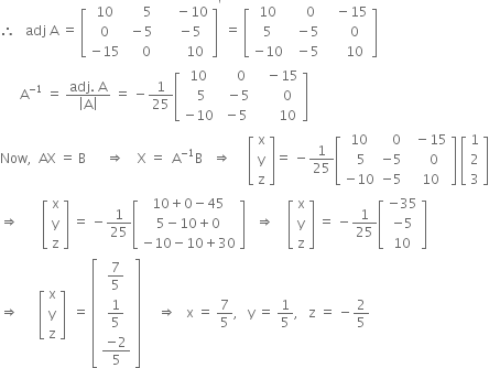 therefore space space space adj space straight A space equals space open square brackets table row 10 cell space space space space space 5 end cell cell space space space space space minus 10 end cell row 0 cell space minus 5 end cell cell space space space space minus 5 end cell row cell negative 15 end cell cell space space space space 0 end cell cell space space space space space space space 10 end cell end table close square brackets to the power of apostrophe space equals space open square brackets table row 10 cell space space space space 0 end cell cell space space space minus 15 end cell row 5 cell space space minus 5 end cell cell space space space space space 0 end cell row cell negative 10 end cell cell space space minus 5 end cell cell space space space space space 10 end cell end table close square brackets
space space space space space space straight A to the power of negative 1 end exponent space equals space fraction numerator adj. space straight A over denominator open vertical bar straight A close vertical bar end fraction space equals space minus 1 over 25 open square brackets table row 10 cell space space space space 0 end cell cell space space space minus 15 end cell row cell space space 5 end cell cell space space minus 5 end cell cell space space space space space space 0 end cell row cell negative 10 end cell cell space minus 5 end cell cell space space space space space space 10 end cell end table close square brackets
Now comma space space AX space equals space straight B space space space space space space rightwards double arrow space space space space straight X space equals space space straight A to the power of negative 1 end exponent straight B space space space rightwards double arrow space space space space space open square brackets table row straight x row straight y row straight z end table close square brackets equals space minus 1 over 25 open square brackets table row 10 cell space space space 0 end cell cell space space minus 15 end cell row cell space 5 end cell cell negative 5 end cell cell space space space space 0 end cell row cell negative 10 end cell cell negative 5 end cell cell space space 10 end cell end table close square brackets space open square brackets table row 1 row 2 row 3 end table close square brackets
rightwards double arrow space space space space space space space open square brackets table row straight x row straight y row straight z end table close square brackets space equals space minus 1 over 25 open square brackets table row cell 10 plus 0 minus 45 end cell row cell 5 minus 10 plus 0 end cell row cell negative 10 minus 10 plus 30 end cell end table close square brackets space space space rightwards double arrow space space space space open square brackets table row straight x row straight y row straight z end table close square brackets space equals space minus 1 over 25 open square brackets table row cell negative 35 end cell row cell negative 5 end cell row 10 end table close square brackets
rightwards double arrow space space space space space space open square brackets table row straight x row straight y row straight z end table close square brackets space space equals space open square brackets table row cell 7 over 5 end cell row cell 1 fifth end cell row cell fraction numerator negative 2 over denominator 5 end fraction end cell end table close square brackets space space space space space rightwards double arrow space space space straight x space equals space 7 over 5 comma space space space straight y space equals space 1 fifth comma space space space straight z space equals space minus 2 over 5 space