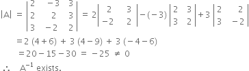 open vertical bar straight A close vertical bar space equals space open vertical bar table row 2 cell space space space minus 3 end cell cell space space 3 end cell row 2 cell space space space space 2 end cell cell space space 3 end cell row 3 cell space minus 2 end cell cell space space 2 end cell end table close vertical bar space equals space 2 open vertical bar table row cell space space 2 end cell cell space space space 3 end cell row cell negative 2 end cell cell space space space space 2 space end cell end table close vertical bar minus left parenthesis negative 3 right parenthesis space open vertical bar table row 2 cell space space 3 end cell row 3 cell space space 2 end cell end table close vertical bar plus 3 space open vertical bar table row 2 cell space space space space space 2 end cell row 3 cell space space minus 2 end cell end table close vertical bar
space space space space space space space equals 2 space left parenthesis 4 plus 6 right parenthesis space plus space 3 space left parenthesis 4 minus 9 right parenthesis space plus space 3 space left parenthesis negative 4 minus 6 right parenthesis
space space space space space space space space equals 20 minus 15 minus 30 space equals space minus 25 space not equal to space 0
space therefore space space space space straight A to the power of negative 1 end exponent space exists.