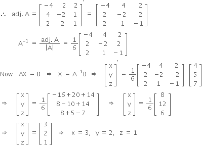 therefore space space space adj. space straight A space equals space open square brackets table row cell negative 4 end cell cell space space space space 2 end cell cell space space space 2 end cell row 4 cell negative 2 end cell cell space space 1 end cell row 2 cell space space 2 end cell cell space space 1 end cell end table close square brackets to the power of apostrophe space equals space space open square brackets table row cell negative 4 end cell cell space space space space space 4 end cell cell space space space space space space 2 end cell row 2 cell space space minus 2 end cell cell space space space space space space 2 end cell row 2 cell space space space space 1 end cell cell space space minus 1 end cell end table close square brackets
space space space space space space space space space space space space straight A to the power of negative 1 end exponent space equals space fraction numerator adj. space straight A over denominator open vertical bar straight A close vertical bar end fraction space equals space 1 over 6 open square brackets table row cell negative 4 end cell cell space space space space 4 end cell cell space space space space 2 end cell row 2 cell space minus 2 end cell cell space space space 2 end cell row 2 cell space space space 1 end cell cell space minus 1 end cell end table close square brackets
Now space space space space AX space equals space straight B space space space rightwards double arrow space space space straight X space equals space straight A to the power of negative 1 end exponent straight B space space rightwards double arrow space space space space open square brackets table row straight x row straight y row straight z end table close square brackets to the power of apostrophe space equals space 1 over 6 open square brackets table row cell negative 4 end cell cell space space space 4 end cell cell space space space space space 2 end cell row 2 cell negative 2 end cell cell space space space space space space 2 end cell row 2 1 cell space minus 1 end cell end table close square brackets space space space open square brackets table row 4 row 5 row 7 end table close square brackets
rightwards double arrow space space space space space open square brackets table row straight x row straight y row straight z end table close square brackets space equals space 1 over 6 open square brackets table row cell negative 16 plus 20 plus 14 end cell row cell 8 minus 10 plus 14 end cell row cell 8 plus 5 minus 7 end cell end table close square brackets space space space space space rightwards double arrow space space space space space open square brackets table row straight x row straight y row straight z end table close square brackets space equals space 1 over 6 open square brackets table row 8 row 12 row 6 end table close square brackets
rightwards double arrow space space space space space open square brackets table row straight x row straight y row straight z end table close square brackets space equals space open square brackets table row 3 row 2 row 1 end table close square brackets space space space rightwards double arrow space space space space straight x space equals space 3 comma space space space straight y space equals space 2 comma space space space straight z space equals space 1