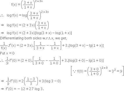 space space space space space space space space space space space space space straight f left parenthesis straight x right parenthesis equals open parentheses fraction numerator 3 plus straight x over denominator 1 plus straight x end fraction close parentheses to the power of 2 plus 3 straight x end exponent
therefore space space space log space straight f left parenthesis straight x right parenthesis equals log open parentheses fraction numerator 3 plus straight x over denominator 1 plus straight x end fraction close parentheses to the power of 2 plus 3 straight x end exponent
rightwards double arrow space space log space straight f left parenthesis straight x right parenthesis equals left parenthesis 2 plus 3 straight x right parenthesis open parentheses fraction numerator 3 plus straight x over denominator 1 plus straight x end fraction close parentheses
rightwards double arrow space space log space straight f left parenthesis straight x right parenthesis equals left parenthesis 2 plus 3 straight x right parenthesis left square bracket log left parenthesis 3 plus straight x right parenthesis minus log left parenthesis 1 plus straight x right parenthesis right square bracket
Differentiating space both space sides space straight w. straight r. straight t. straight x comma space we space get comma
fraction numerator 1 over denominator straight f left parenthesis straight x right parenthesis end fraction. straight f apostrophe left parenthesis straight x right parenthesis equals left parenthesis 2 plus 3 straight x right parenthesis. open square brackets fraction numerator 1 over denominator 3 plus straight x end fraction minus fraction numerator 1 over denominator 1 plus straight x end fraction close square brackets plus 3. left square bracket log left parenthesis 3 plus straight x right parenthesis minus lg left parenthesis 1 plus straight x right parenthesis right square bracket
Put space straight x equals 0
therefore space 1 over 9 straight f apostrophe left parenthesis 0 right parenthesis equals left parenthesis 2 plus 0 right parenthesis. open square brackets fraction numerator 1 over denominator 3 plus 0 end fraction minus fraction numerator 1 over denominator 1 plus 0 end fraction close square brackets plus 3. left square bracket log left parenthesis 3 plus 0 right parenthesis minus lg left parenthesis 1 plus 0 right parenthesis right square bracket
space space space space space space space space space space space space space space space space space space space space space space space space space space space space space space space space space space space space space space space space space space space space space space space space space space space space space space space space space space space space space space space space space space space space space space space space space space space space space space space space space open square brackets because space straight f left parenthesis 0 right parenthesis equals open parentheses fraction numerator 3 plus 0 over denominator 1 plus 0 end fraction close parentheses to the power of 2 plus 0 end exponent equals 3 squared equals 9 close square brackets
rightwards double arrow space 1 over 9 straight f apostrophe left parenthesis 0 right parenthesis equals 2 open parentheses fraction numerator 1 minus 3 over denominator 3 end fraction close parentheses plus 3 left parenthesis log space 3 minus 0 right parenthesis
rightwards double arrow space straight f apostrophe left parenthesis 0 right parenthesis equals negative 12 plus 27 space log space 3.