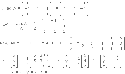 therefore space space space adj space straight A space equals space open square brackets table row 1 cell space space space 1 end cell cell space space minus 1 end cell row cell negative 1 end cell cell space space space space space 1 end cell cell space space space space space 1 end cell row 1 cell space minus 1 end cell cell space space space space space 1 end cell end table close square brackets to the power of apostrophe space space equals space open square brackets table row 1 cell space minus 1 end cell cell space space space space space 1 end cell row 1 cell space space space space 1 end cell cell space minus 1 end cell row cell negative 1 end cell cell space space space 1 end cell cell space space space space 1 end cell end table close square brackets
space space space straight A to the power of negative 1 end exponent space equals space fraction numerator adj. space straight A over denominator open vertical bar straight A close vertical bar end fraction space equals 1 half open square brackets table row 1 cell space space space minus 1 end cell cell space space space space space 1 end cell row 1 cell space space space space space 1 end cell cell space minus 1 end cell row cell negative 1 end cell cell space space space space space space 1 end cell cell space space space space 1 end cell end table close square brackets
Now comma space space AX space equals space straight B space space space space rightwards double arrow space space space space space space straight X space equals space straight A to the power of negative 1 end exponent straight B space space space space rightwards double arrow space space space space space open square brackets table row straight x row straight y row straight z end table close square brackets space equals space 1 half open square brackets table row 1 cell space space minus 1 end cell cell space space space space 1 end cell row cell space 1 end cell cell space space space space space space 1 end cell cell space space minus 1 end cell row cell negative 1 end cell cell space space space space space space 1 end cell cell space space space space 1 end cell end table close square brackets space open square brackets table row 5 row 3 row 4 end table close square brackets
rightwards double arrow space space space space space space open square brackets table row straight x row straight y row straight z end table close square brackets space space equals space 1 half open square brackets table row cell 5 minus 3 plus 4 end cell row cell 5 plus 3 minus 4 end cell row cell negative 5 plus 3 plus 4 end cell end table close square brackets space space rightwards double arrow space space space open square brackets table row straight x row straight y row straight z end table close square brackets space equals space 1 half open square brackets table row 6 row 4 row 2 end table close square brackets space space rightwards double arrow space space space space space open square brackets table row straight x row straight y row straight z end table close square brackets space equals space open square brackets table row 3 row 2 row 1 end table close square brackets
therefore space space space space space space space space straight x space equals space 3 comma space space space space straight y space equals space 2 comma space space space straight z space equals space 1