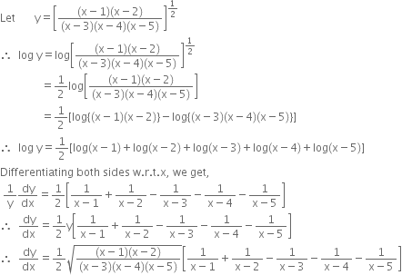 Let space space space space space space space straight y equals open square brackets fraction numerator left parenthesis straight x minus 1 right parenthesis left parenthesis straight x minus 2 right parenthesis over denominator left parenthesis straight x minus 3 right parenthesis left parenthesis straight x minus 4 right parenthesis left parenthesis straight x minus 5 right parenthesis end fraction close square brackets to the power of 1 half end exponent
therefore space space log space straight y equals log open square brackets fraction numerator left parenthesis straight x minus 1 right parenthesis left parenthesis straight x minus 2 right parenthesis over denominator left parenthesis straight x minus 3 right parenthesis left parenthesis straight x minus 4 right parenthesis left parenthesis straight x minus 5 right parenthesis end fraction close square brackets to the power of 1 half end exponent
space space space space space space space space space space space space space space space equals 1 half log open square brackets fraction numerator left parenthesis straight x minus 1 right parenthesis left parenthesis straight x minus 2 right parenthesis over denominator left parenthesis straight x minus 3 right parenthesis left parenthesis straight x minus 4 right parenthesis left parenthesis straight x minus 5 right parenthesis end fraction close square brackets
space space space space space space space space space space space space space space space equals 1 half left square bracket log left curly bracket left parenthesis straight x minus 1 right parenthesis left parenthesis straight x minus 2 right parenthesis right curly bracket minus log left curly bracket left parenthesis straight x minus 3 right parenthesis left parenthesis straight x minus 4 right parenthesis left parenthesis straight x minus 5 right parenthesis right curly bracket right square bracket
therefore space space log space straight y equals 1 half left square bracket log left parenthesis straight x minus 1 right parenthesis plus log left parenthesis straight x minus 2 right parenthesis plus log left parenthesis straight x minus 3 right parenthesis plus log left parenthesis straight x minus 4 right parenthesis plus log left parenthesis straight x minus 5 right parenthesis right square bracket
Differentiating space both space sides space straight w. straight r. straight t. straight x comma space we space get comma
space 1 over straight y dy over dx equals 1 half open square brackets fraction numerator 1 over denominator straight x minus 1 end fraction plus fraction numerator 1 over denominator straight x minus 2 end fraction minus fraction numerator 1 over denominator straight x minus 3 end fraction minus fraction numerator 1 over denominator straight x minus 4 end fraction minus fraction numerator 1 over denominator straight x minus 5 end fraction close square brackets
therefore space space dy over dx equals 1 half straight y open square brackets fraction numerator 1 over denominator straight x minus 1 end fraction plus fraction numerator 1 over denominator straight x minus 2 end fraction minus fraction numerator 1 over denominator straight x minus 3 end fraction minus fraction numerator 1 over denominator straight x minus 4 end fraction minus fraction numerator 1 over denominator straight x minus 5 end fraction close square brackets
therefore space space dy over dx equals 1 half square root of fraction numerator left parenthesis straight x minus 1 right parenthesis left parenthesis straight x minus 2 right parenthesis over denominator left parenthesis straight x minus 3 right parenthesis left parenthesis straight x minus 4 right parenthesis left parenthesis straight x minus 5 right parenthesis end fraction end root open square brackets fraction numerator 1 over denominator straight x minus 1 end fraction plus fraction numerator 1 over denominator straight x minus 2 end fraction minus fraction numerator 1 over denominator straight x minus 3 end fraction minus fraction numerator 1 over denominator straight x minus 4 end fraction minus fraction numerator 1 over denominator straight x minus 5 end fraction close square brackets