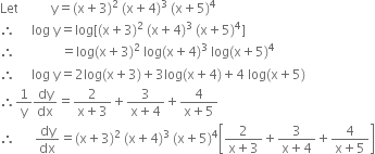 Let space space space space space space space space space space straight y equals left parenthesis straight x plus 3 right parenthesis to the power of 2 space end exponent left parenthesis straight x plus 4 right parenthesis to the power of 3 space end exponent left parenthesis straight x plus 5 right parenthesis to the power of 4
therefore space space space space space log space straight y equals log left square bracket left parenthesis straight x plus 3 right parenthesis to the power of 2 space end exponent left parenthesis straight x plus 4 right parenthesis to the power of 3 space end exponent left parenthesis straight x plus 5 right parenthesis to the power of 4 right square bracket
therefore space space space space space space space space space space space space space space equals log left parenthesis straight x plus 3 right parenthesis to the power of 2 space end exponent log left parenthesis straight x plus 4 right parenthesis to the power of 3 space end exponent log left parenthesis straight x plus 5 right parenthesis to the power of 4
therefore space space space space space log space straight y equals 2 log left parenthesis straight x plus 3 right parenthesis plus 3 log left parenthesis straight x plus 4 right parenthesis plus 4 to the power of space log left parenthesis straight x plus 5 right parenthesis
therefore 1 over straight y dy over dx equals fraction numerator 2 over denominator straight x plus 3 end fraction plus fraction numerator 3 over denominator straight x plus 4 end fraction plus fraction numerator 4 over denominator straight x plus 5 end fraction
therefore space space space space space space dy over dx equals left parenthesis straight x plus 3 right parenthesis to the power of 2 space end exponent left parenthesis straight x plus 4 right parenthesis to the power of 3 space end exponent left parenthesis straight x plus 5 right parenthesis to the power of 4 open square brackets fraction numerator 2 over denominator straight x plus 3 end fraction plus fraction numerator 3 over denominator straight x plus 4 end fraction plus fraction numerator 4 over denominator straight x plus 5 end fraction close square brackets