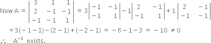 Now space straight A space equals space open vertical bar table row 3 cell space space space space 1 end cell cell space space space space 1 end cell row 2 cell space minus 1 end cell cell space minus 1 end cell row cell negative 1 end cell cell space minus 1 end cell cell space space space 1 end cell end table close vertical bar space equals space 3 open vertical bar table row cell negative 1 end cell cell space space minus 1 end cell row cell negative 1 end cell cell space space space space space space 1 end cell end table close vertical bar minus 1 open vertical bar table row 2 cell space space space minus 1 end cell row cell negative 1 end cell cell space space space space space space space 1 end cell end table close vertical bar plus 1 space open vertical bar table row 2 cell space space space minus 1 end cell row cell negative 1 end cell cell space space space minus 1 end cell end table close vertical bar
space space space space space equals 3 left parenthesis negative 1 minus 1 right parenthesis minus left parenthesis 2 minus 1 right parenthesis plus left parenthesis negative 2 minus 1 right parenthesis space equals space minus 6 minus 1 minus 3 space equals space minus 10 space not equal to 0
therefore space space space space straight A to the power of negative 1 end exponent space space exists.
