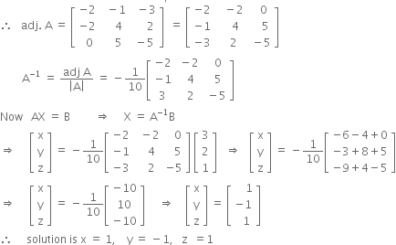 therefore space space space adj. space straight A space equals space open square brackets table row cell negative 2 end cell cell space space minus 1 end cell cell space space minus 3 end cell row cell negative 2 end cell cell space space space space 4 end cell cell space space space space space 2 end cell row cell space space 0 end cell cell space space space space 5 end cell cell space minus 5 end cell end table close square brackets to the power of apostrophe space equals space open square brackets table row cell negative 2 end cell cell space space space minus 2 end cell cell space space space 0 end cell row cell negative 1 end cell cell space space space space 4 end cell cell space space space space 5 end cell row cell negative 3 end cell cell space space space 2 end cell cell space minus 5 end cell end table close square brackets
space space space space space space space space straight A to the power of negative 1 end exponent space equals space fraction numerator adj space straight A over denominator open vertical bar straight A close vertical bar end fraction space equals space minus 1 over 10 open square brackets table row cell negative 2 end cell cell space minus 2 end cell cell space space 0 end cell row cell negative 1 end cell cell space space 4 end cell cell space space 5 end cell row 3 cell space space 2 end cell cell space minus 5 end cell end table close square brackets
Now space space space AX space equals space straight B space space space space space space space space space rightwards double arrow space space space space space straight X space equals space straight A to the power of negative 1 end exponent straight B
rightwards double arrow space space space space space open square brackets table row straight x row straight y row straight z end table close square brackets space equals space minus 1 over 10 open square brackets table row cell negative 2 end cell cell space space minus 2 end cell cell space space space 0 end cell row cell negative 1 end cell cell space space space 4 end cell cell space space space 5 end cell row cell negative 3 end cell cell space space space 2 end cell cell negative 5 end cell end table close square brackets space open square brackets table row 3 row 2 row 1 end table close square brackets space space space rightwards double arrow space space space open square brackets table row straight x row straight y row straight z end table close square brackets space equals space minus 1 over 10 open square brackets table row cell negative 6 minus 4 plus 0 end cell row cell negative 3 plus 8 plus 5 end cell row cell negative 9 plus 4 minus 5 end cell end table close square brackets
rightwards double arrow space space space space space open square brackets table row straight x row straight y row straight z end table close square brackets space equals space minus 1 over 10 open square brackets table row cell negative 10 end cell row 10 row cell negative 10 end cell end table close square brackets space space space space space rightwards double arrow space space space space open square brackets table row straight x row straight y row straight z end table close square brackets space equals space open square brackets table row cell space space space space 1 end cell row cell negative 1 end cell row cell space space 1 end cell end table close square brackets
therefore space space space space space solution space is space straight x space equals space 1 comma space space space space straight y space equals space minus 1 comma space space space straight z space space equals 1