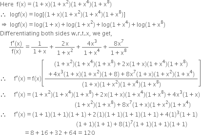 Here space space straight f left parenthesis straight x right parenthesis equals left parenthesis 1 plus straight x right parenthesis left parenthesis 1 plus straight x squared right parenthesis left parenthesis 1 plus straight x to the power of 4 right parenthesis left parenthesis 1 plus straight x to the power of 8 right parenthesis
therefore space space logf left parenthesis straight x right parenthesis equals log left square bracket left parenthesis 1 plus straight x right parenthesis left parenthesis 1 plus straight x squared right parenthesis left parenthesis 1 plus straight x to the power of 4 right parenthesis left parenthesis 1 plus straight x to the power of 8 right parenthesis right square bracket
rightwards double arrow space logf left parenthesis straight x right parenthesis equals log left parenthesis 1 plus straight x right parenthesis plus log left parenthesis 1 plus straight x squared right parenthesis plus log left parenthesis 1 plus straight x to the power of 4 right parenthesis plus log left parenthesis 1 plus straight x to the power of 8 right parenthesis
Differentiating space both space sides space straight w. straight r. straight t. straight x comma space we space get comma
space space space space space space fraction numerator straight f apostrophe left parenthesis straight x right parenthesis over denominator straight f left parenthesis straight x right parenthesis end fraction equals fraction numerator 1 over denominator 1 plus straight x end fraction plus fraction numerator 2 straight x over denominator 1 plus straight x squared end fraction plus fraction numerator 4 straight x cubed over denominator 1 plus straight x to the power of 4 end fraction plus fraction numerator 8 straight x to the power of 7 over denominator 1 plus straight x to the power of 8 end fraction
therefore space space space space space straight f apostrophe left parenthesis straight x right parenthesis equals straight f left parenthesis straight x right parenthesis open square brackets fraction numerator table row cell left parenthesis 1 plus straight x squared right parenthesis left parenthesis 1 plus straight x to the power of 4 right parenthesis left parenthesis 1 plus straight x to the power of 8 right parenthesis plus 2 straight x left parenthesis 1 plus straight x right parenthesis left parenthesis 1 plus straight x to the power of 4 right parenthesis left parenthesis 1 plus straight x to the power of 8 right parenthesis end cell row cell plus 4 straight x cubed left parenthesis 1 plus straight x right parenthesis left parenthesis 1 plus straight x squared right parenthesis left parenthesis 1 plus 8 right parenthesis plus 8 straight x to the power of 7 left parenthesis 1 plus straight x right parenthesis left parenthesis 1 plus straight x squared right parenthesis left parenthesis 1 plus straight x to the power of 4 right parenthesis end cell end table over denominator left parenthesis 1 plus straight x right parenthesis left parenthesis 1 plus straight x squared right parenthesis left parenthesis 1 plus straight x to the power of 4 right parenthesis left parenthesis 1 plus straight x to the power of 8 right parenthesis end fraction close square brackets
therefore space space space space space straight f apostrophe left parenthesis straight x right parenthesis equals left parenthesis 1 plus straight x squared right parenthesis left parenthesis 1 plus straight x to the power of 4 right parenthesis left parenthesis 1 plus straight x to the power of 8 right parenthesis plus 2 straight x left parenthesis 1 plus straight x right parenthesis left parenthesis 1 plus straight x to the power of 4 right parenthesis left parenthesis 1 plus straight x to the power of 8 right parenthesis plus 4 straight x cubed left parenthesis 1 plus straight x right parenthesis
space space space space space space space space space space space space space space space space space space space space space space space space space space space space space space space space space space space space space space space space space space space space space space space space space space space left parenthesis 1 plus straight x squared right parenthesis left parenthesis 1 plus straight x to the power of 8 right parenthesis plus 8 straight x to the power of 7 left parenthesis 1 plus straight x right parenthesis left parenthesis 1 plus straight x squared right parenthesis left parenthesis 1 plus straight x to the power of 4 right parenthesis
therefore space space space space space straight f apostrophe left parenthesis straight x right parenthesis equals left parenthesis 1 plus 1 right parenthesis left parenthesis 1 plus 1 right parenthesis left parenthesis 1 plus 1 right parenthesis plus 2 left parenthesis 1 right parenthesis left parenthesis 1 plus 1 right parenthesis left parenthesis 1 plus 1 right parenthesis left parenthesis 1 plus 1 right parenthesis plus 4 left parenthesis 1 right parenthesis cubed left parenthesis 1 plus 1 right parenthesis
space space space space space space space space space space space space space space space space space space space space space space space space space space space space space space space space space space space space space space space space space space space space space space space space space space space space left parenthesis 1 plus 1 right parenthesis left parenthesis 1 plus 1 right parenthesis plus 8 left parenthesis 1 right parenthesis to the power of 7 left parenthesis 1 plus 1 right parenthesis left parenthesis 1 plus 1 right parenthesis left parenthesis 1 plus 1 right parenthesis
space space space space space space space space space space space space space space space space equals 8 plus 16 plus 32 plus 64 equals 120


