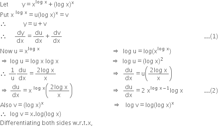 Let space space space space space space space space space straight y equals straight x to the power of log space straight x end exponent plus left parenthesis log space straight x right parenthesis to the power of straight x
Put space straight x space to the power of log space straight x end exponent equals straight u left parenthesis log space straight x right parenthesis to the power of straight x equals straight v
therefore space space space space space space space space space space space straight y equals straight u plus straight v
therefore space space space space space dy over dx equals du over dx plus dv over dx space space space space space space space space space space space space space space space space space space space space space space space space space space space space space space space space space space space space space space space space space space space space space space space space space space space space space space space space space space space space space space space space space space space space space space space space space space space space space space space space space space space space space space space space space space space space space space space... left parenthesis 1 right parenthesis
Now space straight u equals straight x to the power of log space straight x end exponent space space space space space space space space space space space space space space space space space space space space space space space space space space space space space space space space space space space space space space space space space space space space space space space space rightwards double arrow space space log space straight u equals log left parenthesis straight x to the power of log space straight x end exponent right parenthesis
rightwards double arrow space log space straight u equals log space straight x space log space straight x space space space space space space space space space space space space space space space space space space space space space space space space space space space space space space space space space space space rightwards double arrow space space log space straight u equals left parenthesis log space straight x right parenthesis squared
therefore space 1 over straight u du over dx equals fraction numerator 2 log space straight x over denominator straight x end fraction space space space space space space space space space space space space space space space space space space space space space space space space space space space space space space space space space space space space space rightwards double arrow space space du over dx equals straight u open parentheses fraction numerator 2 log space straight x over denominator straight x end fraction close parentheses
rightwards double arrow space du over dx equals straight x space to the power of log space straight x end exponent open parentheses fraction numerator 2 log space straight x over denominator straight x end fraction close parentheses space space space space space space space space space space space space space space space space space space space space space space space space space space rightwards double arrow space space du over dx equals 2 space straight x to the power of log space straight x minus 1 end exponent log space straight x space space space space space space space space space space space space space space... left parenthesis 2 right parenthesis
Also space straight v equals left parenthesis log space straight x right parenthesis to the power of straight x space space space space space space space space space space space space space space space space space space space space space space space space space space space space space space space space space space space space space space space space space space space space space space rightwards double arrow space space space log space straight v equals log left parenthesis log space straight x right parenthesis to the power of straight x
therefore space space log space straight v equals straight x. log left parenthesis log space straight x right parenthesis
Differentiating space both space sides space straight w. straight r. straight t. straight x comma