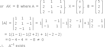 or space space space AX space equals space straight B space space where space straight A space equals space open square brackets table row 1 cell space space space 1 end cell cell space space space space 1 end cell row 2 cell space space space space 1 space end cell cell space minus 1 end cell row 2 cell negative 1 end cell cell space space space space 1 end cell end table close square brackets comma space space space straight X equals space open square brackets table row straight x row straight y row straight z end table close square brackets comma space space space straight B space equals space open square brackets table row 5 row 2 row 2 end table close square brackets
space space open vertical bar straight A close vertical bar space equals space open vertical bar table row 1 cell space space 1 end cell cell space space space 1 end cell row 2 cell space space 1 end cell cell negative 1 end cell row 2 cell negative 1 end cell cell space space 1 end cell end table close vertical bar space equals space 1 open vertical bar table row 1 cell space space space minus 1 end cell row cell negative 1 end cell cell space space space space 1 end cell end table close vertical bar minus 1 open vertical bar table row 2 cell space space minus 1 end cell row 2 cell space space space space 1 end cell end table close vertical bar plus 1 open vertical bar table row 2 cell space space space space space space 1 end cell row 2 cell space space minus 1 end cell end table close vertical bar
space space space space equals space 1 left parenthesis 1 minus 1 right parenthesis minus 1 left parenthesis 2 plus 2 right parenthesis space plus space 1 left parenthesis negative 2 minus 2 right parenthesis
space space space space space equals 0 minus 4 minus 4 space equals space minus 8 space not equal to space 0
therefore space space space space space straight A to the power of negative 1 end exponent space exists