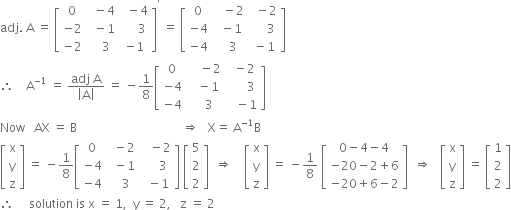 adj. space straight A space equals space open square brackets table row 0 cell space space minus 4 end cell cell space space minus 4 end cell row cell negative 2 end cell cell space space minus 1 end cell cell space space space space space 3 end cell row cell negative 2 end cell cell space space space 3 end cell cell negative 1 end cell end table close square brackets to the power of apostrophe space equals space open square brackets table row 0 cell space space space minus 2 end cell cell space space minus 2 end cell row cell negative 4 end cell cell space space minus 1 end cell cell space space space space space 3 end cell row cell negative 4 end cell cell space space space 3 end cell cell space minus 1 end cell end table close square brackets
therefore space space space space straight A to the power of negative 1 end exponent space equals space fraction numerator adj space straight A over denominator open vertical bar straight A close vertical bar end fraction space equals space minus 1 over 8 open square brackets table row 0 cell space space space space minus 2 end cell cell space space minus 2 end cell row cell negative 4 end cell cell space space space minus 1 end cell cell space space space space space space 3 end cell row cell negative 4 end cell cell space space space 3 end cell cell space space space minus 1 end cell end table close square brackets
Now space space space AX space equals space straight B space space space space space space space space space space space space space space space space space space space space space space space space space space space space space space space space space space space rightwards double arrow space space space straight X equals space straight A to the power of negative 1 end exponent straight B
open square brackets table row straight x row straight y row straight z end table close square brackets space equals space minus 1 over 8 open square brackets table row 0 cell space space minus 2 end cell cell space space space minus 2 end cell row cell negative 4 end cell cell space space minus 1 end cell cell space space space space space 3 end cell row cell negative 4 end cell cell space space space 3 end cell cell space space minus 1 end cell end table close square brackets space open square brackets table row 5 row 2 row 2 end table close square brackets space space rightwards double arrow space space space space open square brackets table row straight x row straight y row straight z end table close square brackets space equals space minus 1 over 8 space open square brackets table row cell 0 minus 4 minus 4 end cell row cell negative 20 minus 2 plus 6 end cell row cell negative 20 plus 6 minus 2 end cell end table close square brackets space space rightwards double arrow space space space open square brackets table row straight x row straight y row straight z end table close square brackets space equals space open square brackets table row 1 row 2 row 2 end table close square brackets
therefore space space space space space solution space is space straight x space equals space 1 comma space space straight y space equals space 2 comma space space space straight z space equals space 2