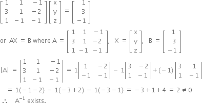 open square brackets table row 1 cell space space space space 1 end cell cell space space space minus 1 end cell row 3 cell space space space space 1 end cell cell space space minus 2 end cell row 1 cell space minus 1 end cell cell space minus 1 end cell end table close square brackets space open square brackets table row straight x row straight y row straight z end table close square brackets space equals space open square brackets table row cell space space space 1 end cell row cell space space space 3 end cell row cell negative 1 end cell end table close square brackets
or space space AX space equals space straight B space where space straight A space equals space open square brackets table row 1 cell space space 1 end cell cell space minus 1 end cell row 3 cell space space 1 end cell cell negative 2 end cell row 1 cell negative 1 end cell cell negative 1 end cell end table close square brackets comma space space space straight X space equals space open square brackets table row straight x row straight y row straight z end table close square brackets comma space space space straight B space equals space open square brackets table row cell space space 1 end cell row cell space space space 3 end cell row cell negative 1 end cell end table close square brackets
open vertical bar straight A close vertical bar space equals space open vertical bar table row 1 cell space space space 1 end cell cell space space space minus 1 end cell row 3 cell space space space 1 end cell cell space space minus 2 end cell row 1 cell space minus 1 end cell cell space minus 1 end cell end table close vertical bar space equals space 1 open vertical bar table row 1 cell space space minus 2 end cell row cell negative 1 end cell cell space space minus 1 end cell end table close vertical bar space minus space 1 open vertical bar table row 3 cell space space minus 2 end cell row 1 cell space minus 1 end cell end table close vertical bar plus left parenthesis negative 1 right parenthesis space open vertical bar table row 3 cell space space space 1 end cell row 1 cell space space minus 1 end cell end table close vertical bar
space space space space equals space 1 left parenthesis negative 1 minus 2 right parenthesis space minus space 1 left parenthesis negative 3 plus 2 right parenthesis space minus space 1 left parenthesis negative 3 minus 1 right parenthesis space equals space minus 3 plus 1 plus 4 space equals space 2 not equal to 0
space therefore space space space space straight A to the power of negative 1 end exponent space exists.
