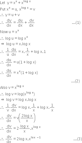 Let space space straight y equals straight x to the power of straight x plus straight x to the power of log space straight x end exponent
Put space straight x to the power of straight x equals straight u comma space straight x to the power of log space straight x end exponent equals straight v
therefore space straight y equals straight u plus straight v
therefore space dy over dx equals du over dx plus dv over dx space space space space space space space space space space space space space space space space space space space space space space space space space space space space space space space space space space space space space space space space... left parenthesis 1 right parenthesis
Now space straight u equals straight x to the power of straight x
therefore space log space straight u equals log space straight x to the power of straight x
rightwards double arrow space log space straight u equals straight x. log space straight x
therefore space 1 over straight u du over dx equals straight x.1 over straight x plus log space straight x.1
therefore space du over dx equals straight u left parenthesis 1 plus log space straight x right parenthesis
therefore space du over dx equals straight x to the power of straight x left parenthesis 1 plus log space straight x right parenthesis
space space space space space space space space space space space space space space space space space space space space space space space space space space space space space space space space space space space space space space space space space space space space space space space space space space space space space space space space space space space space space space space space space space space space space space space space space space space space space... left parenthesis 2 right parenthesis
Also space straight v equals straight x to the power of log space straight x end exponent
therefore space log space straight v equals log left parenthesis straight x to the power of log space straight x end exponent right parenthesis
rightwards double arrow space log space straight v equals log space straight x. log space straight x
therefore space 1 over straight v dv over dx equals log space straight x.1 over straight x plus log space straight x.1 over straight x
therefore space dv over dx equals straight v open parentheses fraction numerator 2 log space straight x over denominator straight x end fraction close parentheses
therefore space dv over dx equals 2 fraction numerator log space straight x over denominator straight x end fraction. straight x to the power of log space straight x end exponent
therefore space dv over dx equals 2 log space straight x. straight x to the power of lox space minus 1 end exponent space space space space space space space space space space space space space space space space space space space space space space space space space space space space space space space space space space space... left parenthesis 3 right parenthesis