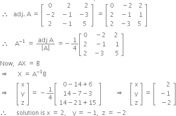 space therefore space space space adj. space straight A space equals space open square brackets table row 0 cell space space space space space 2 end cell cell space space space space space space 2 end cell row cell negative 2 end cell cell space space minus 1 end cell cell space space minus 3 end cell row 2 cell space space minus 1 end cell cell space space space space 5 end cell end table close square brackets to the power of apostrophe space equals space open square brackets table row 0 cell space space space minus 2 end cell cell space space 2 end cell row 2 cell space space minus 1 end cell cell space space 1 end cell row 2 cell space minus 3 end cell cell space 5 end cell end table close square brackets
space therefore space space space space straight A to the power of negative 1 end exponent space equals space fraction numerator adj space straight A over denominator open vertical bar straight A close vertical bar end fraction space equals negative 1 fourth open square brackets table row 0 cell space space space minus 2 end cell cell space space space 2 end cell row 2 cell space space space minus 1 end cell cell space space space space 1 end cell row 2 cell space minus 3 end cell cell space space space space 5 end cell end table close square brackets
Now comma space space AX space equals space straight B
rightwards double arrow space space space space space space straight X space equals space straight A to the power of negative 1 end exponent straight B
rightwards double arrow space space space space space open square brackets table row straight x row straight y row straight z end table close square brackets space equals space minus 1 fourth open square brackets table row cell 0 minus 14 plus 6 end cell row cell 14 minus 7 minus 3 end cell row cell 14 minus 21 plus 15 end cell end table close square brackets space space space space space space space space space rightwards double arrow space space space space open square brackets table row straight x row straight y row straight z end table close square brackets space equals space open square brackets table row cell space space space space space 2 end cell row cell space minus 1 end cell row cell space space minus 2 end cell end table close square brackets
therefore space space space space space space solution space is space straight x space equals space 2 comma space space space space straight y space equals space minus 1 comma space space straight z space equals space minus 2
