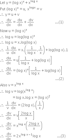 Let space straight y equals left parenthesis log space straight x right parenthesis to the power of straight x plus straight x to the power of log space straight x end exponent
Put space left parenthesis log space straight x right parenthesis to the power of straight x equals straight u comma space straight x to the power of logx equals straight v
therefore space straight y equals straight u plus straight v
therefore space dy over dx equals du over dx plus dv over dx space space space space space space space space space space space space space space space space space space space space space space space... left parenthesis 1 right parenthesis
Now space straight u equals left parenthesis log space straight x right parenthesis to the power of straight x
therefore space log space straight u equals log left parenthesis log space straight x right parenthesis to the power of straight x
therefore space log space straight u equals straight x. log left parenthesis log space straight x right parenthesis
therefore space 1 over straight u du over dx equals straight x. open parentheses fraction numerator 1 over denominator log space straight x end fraction.1 over straight x close parentheses plus log left parenthesis log space straight x right parenthesis.1
therefore space du over dx equals straight u open square brackets fraction numerator 1 over denominator log space straight x end fraction plus log left parenthesis log space straight x right parenthesis close square brackets
therefore space du over dx equals left parenthesis log space straight x right parenthesis to the power of straight x open square brackets fraction numerator 1 over denominator log space straight x end fraction plus log left parenthesis log space straight x right parenthesis close square brackets
space space space space space space space space space space space space space space space space space space space space space space space space space space space space space space space space space space space space space space space space space space space space space space space space space space space space space space space space space space space space space... left parenthesis 2 right parenthesis
Also space straight v equals straight x to the power of log space straight x end exponent
therefore space log space straight v equals log left parenthesis straight x to the power of log space straight x end exponent right parenthesis
space space space space space space space space space space space space space equals log space straight x. log space straight x equals left parenthesis log space straight x right parenthesis squared
therefore space 1 over straight v dv over dx equals left parenthesis 2 log space straight x right parenthesis. open parentheses 1 over straight x close parentheses
therefore space dv over dx equals straight v open square brackets fraction numerator 2 log space straight x over denominator straight x end fraction close square brackets
therefore space dv over dx equals straight x to the power of log space straight x end exponent open parentheses fraction numerator 2 log space straight x over denominator straight x end fraction close parentheses
therefore space dv over dx equals 2 straight x to the power of log space straight x minus 1 end exponent log space straight x space space space space space space space space space space space space space space space space space space... left parenthesis 3 right parenthesis