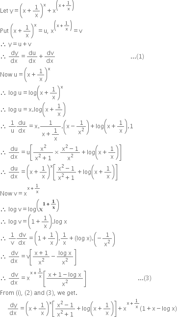 Let space straight y equals open parentheses straight x plus 1 over straight x close parentheses to the power of straight x plus straight x to the power of open parentheses straight x plus 1 over straight x close parentheses end exponent
Put space open parentheses straight x plus 1 over straight x close parentheses to the power of straight x equals straight u comma space straight x to the power of open parentheses straight x plus 1 over straight x close parentheses end exponent equals straight v
therefore space straight y equals straight u plus straight v
therefore space dy over dx equals du over dx plus dv over dx space space space space space space space space space space space space space space space space space space space space space space space space space space space space space space space space space space space space space space space space space space space space space space space space space space space... left parenthesis 1 right parenthesis
Now space straight u equals open parentheses straight x plus 1 over straight x close parentheses to the power of straight x
therefore space log space straight u equals log open parentheses straight x plus 1 over straight x close parentheses to the power of straight x
therefore space log space straight u equals straight x. log open parentheses straight x plus 1 over straight x close parentheses
therefore space 1 over straight u du over dx equals straight x. fraction numerator 1 over denominator straight x plus begin display style 1 over straight x end style end fraction. open parentheses straight x minus 1 over straight x squared close parentheses plus log open parentheses straight x plus 1 over straight x close parentheses.1
therefore space du over dx equals straight u open square brackets fraction numerator straight x squared over denominator straight x squared plus 1 end fraction cross times fraction numerator straight x squared minus 1 over denominator straight x squared end fraction plus log open parentheses straight x plus 1 over straight x close parentheses close square brackets
therefore space du over dx equals open parentheses straight x plus 1 over straight x close parentheses to the power of straight x open square brackets fraction numerator straight x squared minus 1 over denominator straight x squared plus 1 end fraction plus log open parentheses straight x plus 1 over straight x close parentheses close square brackets
Now space straight v equals straight x to the power of straight x plus 1 over straight x end exponent
therefore space log space straight v equals log open parentheses bold x to the power of bold 1 bold plus bold 1 over bold x end exponent close parentheses
therefore space log space straight v equals open parentheses 1 plus 1 over straight x close parentheses. log space straight x
therefore space 1 over straight v dv over dx equals open parentheses 1 plus 1 over straight x close parentheses.1 over straight x plus left parenthesis log space straight x right parenthesis. open parentheses negative 1 over straight x squared close parentheses
therefore space dv over dx equals straight v open square brackets fraction numerator straight x plus 1 over denominator straight x squared end fraction minus fraction numerator log space straight x over denominator straight x squared end fraction close square brackets
therefore space dv over dx equals straight x to the power of straight x plus 1 over straight x end exponent open square brackets fraction numerator straight x plus 1 minus log space straight x over denominator straight x squared end fraction close square brackets space space space space space space space space space space space space space space space space space space space space space space space space space space space space space space space space space space space... left parenthesis 3 right parenthesis
From space left parenthesis straight i right parenthesis comma space left parenthesis 2 right parenthesis space and space left parenthesis 3 right parenthesis comma space we space get.
space space space space space dy over dx equals open parentheses straight x plus 1 over straight x close parentheses to the power of straight x open square brackets fraction numerator straight x squared minus 1 over denominator straight x squared plus 1 end fraction plus log open parentheses straight x plus 1 over straight x close parentheses close square brackets plus straight x to the power of straight x plus 1 over straight x end exponent left parenthesis 1 plus straight x minus log space straight x right parenthesis