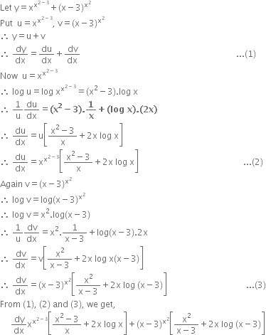 Let space straight y equals straight x to the power of straight x to the power of 2 minus 3 end exponent end exponent plus left parenthesis straight x minus 3 right parenthesis to the power of straight x squared end exponent space
Put space space straight u equals straight x to the power of straight x to the power of 2 minus 3 end exponent end exponent comma space straight v equals left parenthesis straight x minus 3 right parenthesis to the power of straight x squared end exponent
therefore space straight y equals straight u plus straight v
therefore space dy over dx equals du over dx plus dv over dx space space space space space space space space space space space space space space space space space space space space space space space space space space space space space space space space space space space space space space space space space space space space space space space space space space space space space space space space space space space space space space space space space space space space space space space space space... left parenthesis 1 right parenthesis
Now space space straight u equals straight x to the power of straight x to the power of 2 minus 3 end exponent end exponent
therefore space log space straight u equals log space straight x to the power of straight x to the power of 2 minus 3 end exponent end exponent equals left parenthesis straight x squared minus 3 right parenthesis. log space straight x
therefore space 1 over straight u du over dx equals bold left parenthesis bold x to the power of bold 2 bold minus bold 3 bold right parenthesis bold. bold 1 over bold x bold plus bold left parenthesis bold log bold space bold x bold right parenthesis bold. bold left parenthesis bold 2 bold x bold right parenthesis
therefore space du over dx equals straight u open square brackets fraction numerator straight x squared minus 3 over denominator straight x end fraction plus 2 straight x space log space straight x close square brackets
therefore space du over dx equals straight x to the power of straight x to the power of 2 minus 3 end exponent end exponent open square brackets fraction numerator straight x squared minus 3 over denominator straight x end fraction plus 2 straight x space log space straight x close square brackets space space space space space space space space space space space space space space space space space space space space space space space space space space space space space space space space space space space space space space space space space space space space space space space space space... left parenthesis 2 right parenthesis
Again space straight v equals left parenthesis straight x minus 3 right parenthesis to the power of straight x squared end exponent
therefore space log space straight v equals log left parenthesis straight x minus 3 right parenthesis to the power of straight x squared end exponent
therefore space log space straight v equals straight x squared. log left parenthesis straight x minus 3 right parenthesis
therefore space 1 over straight u dv over dx equals straight x squared. fraction numerator 1 over denominator straight x minus 3 end fraction plus log left parenthesis straight x minus 3 right parenthesis.2 straight x
therefore space dv over dx equals straight v open square brackets fraction numerator straight x squared over denominator straight x minus 3 end fraction plus 2 straight x space log space straight x left parenthesis straight x minus 3 right parenthesis close square brackets
therefore space dv over dx equals left parenthesis straight x minus 3 right parenthesis to the power of straight x squared end exponent open square brackets fraction numerator straight x squared over denominator straight x minus 3 end fraction plus 2 straight x space log space left parenthesis straight x minus 3 right parenthesis close square brackets space space space space space space space space space space space space space space space space space space space space space space space space space space space space space space space space space space space space space... left parenthesis 3 right parenthesis
From space left parenthesis 1 right parenthesis comma space left parenthesis 2 right parenthesis space and space left parenthesis 3 right parenthesis comma space we space get comma
space space space space space dy over dx straight x to the power of straight x to the power of 2 minus 3 end exponent end exponent open square brackets fraction numerator straight x squared minus 3 over denominator straight x end fraction plus 2 straight x space log space straight x close square brackets plus left parenthesis straight x minus 3 right parenthesis to the power of straight x squared end exponent open square brackets fraction numerator straight x squared over denominator straight x minus 3 end fraction plus 2 straight x space log space left parenthesis straight x minus 3 right parenthesis close square brackets