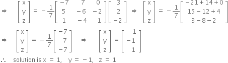 rightwards double arrow space space space space space space open square brackets table row straight x row straight y row straight z end table close square brackets space equals space minus 1 over 7 open square brackets table row cell negative 7 end cell cell space space space space space 7 end cell cell space space space 0 end cell row 5 cell space space minus 6 end cell cell space minus 2 end cell row 1 cell space space space minus 4 end cell cell space space space space 1 end cell end table close square brackets space open square brackets table row cell space space 3 end cell row cell space space 2 end cell row cell negative 2 end cell end table close square brackets space space rightwards double arrow space space space open square brackets table row straight x row straight y row straight z end table close square brackets space equals space minus 1 over 7 open square brackets table row cell negative 21 plus 14 plus 0 end cell row cell 15 minus 12 plus 4 end cell row cell 3 minus 8 minus 2 end cell end table close square brackets
rightwards double arrow space space space space space open square brackets table row straight x row straight y row straight z end table close square brackets space equals space minus 1 over 7 open square brackets table row cell negative 7 end cell row cell space space space 7 end cell row cell negative 7 end cell end table close square brackets space space space space space rightwards double arrow space space space space space space space open square brackets table row straight x row straight y row straight z end table close square brackets space equals space open square brackets table row cell space space space space 1 end cell row cell negative 1 space end cell row cell space space space 1 end cell end table close square brackets
therefore space space space space solution space is space straight x space equals space 1 comma space space space space straight y space equals space minus 1 comma space space space straight z space equals space 1