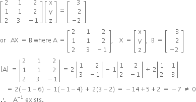 open square brackets table row 2 cell space space space space 1 end cell cell space space space space space 2 end cell row 1 cell space space space space 1 end cell cell space space space space space 2 end cell row 2 cell space space space 3 end cell cell space space minus 1 end cell end table close square brackets space open square brackets table row straight x row straight y row straight z end table close square brackets space equals space open square brackets table row cell space space space 3 end cell row cell space space space space 2 end cell row cell negative 2 end cell end table close square brackets
or space space space AX space equals space straight B space where space straight A space equals space open square brackets table row 2 cell space space space space space 1 end cell cell space space space space space 2 end cell row 1 cell space space space space space 1 end cell cell space space space space space 2 end cell row 2 cell space space space space space 3 end cell cell space space minus 1 end cell end table close square brackets comma space space space space straight X space equals space open square brackets table row straight x row straight y row straight z end table close square brackets comma space space straight B space equals space open square brackets table row cell space space space space 3 end cell row cell space space space space 2 end cell row cell negative 2 end cell end table close square brackets
open vertical bar straight A close vertical bar space equals space open vertical bar table row 2 cell space space space space space 1 end cell cell space space space space space 2 end cell row 1 cell space space space space space 1 end cell cell space space space space space 2 end cell row 2 cell space space space space 3 end cell cell space space minus 1 end cell end table close vertical bar space equals space 2 space open vertical bar table row 1 cell space space space space space space 2 end cell row 3 cell space space minus 1 end cell end table close vertical bar space minus space 1 open vertical bar table row 1 cell space space space space 2 end cell row 2 cell space space minus 1 end cell end table close vertical bar space plus space 2 open vertical bar table row 1 cell space space space 1 end cell row 2 cell space space space 3 end cell end table close vertical bar
space space space space equals space 2 left parenthesis negative 1 minus 6 right parenthesis space minus space 1 left parenthesis negative 1 minus 4 right parenthesis space plus space 2 left parenthesis 3 minus 2 right parenthesis space equals space minus 14 plus 5 plus 2 space equals space minus 7 space not equal to space 0
therefore space space space space straight A to the power of negative 1 end exponent space exists.
