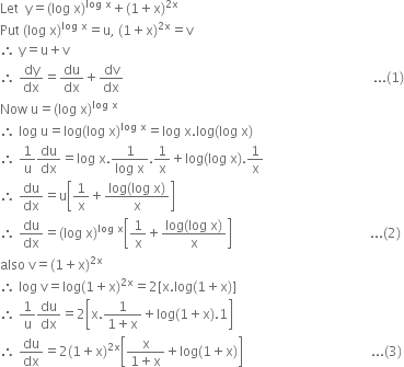 Let space space straight y equals left parenthesis log space straight x right parenthesis to the power of log space straight x end exponent plus left parenthesis 1 plus straight x right parenthesis to the power of 2 straight x end exponent
Put space left parenthesis log space straight x right parenthesis to the power of log space straight x end exponent equals straight u comma space left parenthesis 1 plus straight x right parenthesis to the power of 2 straight x end exponent equals straight v
therefore space straight y equals straight u plus straight v
therefore space dy over dx equals du over dx plus dv over dx space space space space space space space space space space space space space space space space space space space space space space space space space space space space space space space space space space space space space space space space space space space space space space space space space space space space space space space space space space space space space space space space space space space space space space space space space space space space... left parenthesis 1 right parenthesis
Now space straight u equals left parenthesis log space straight x right parenthesis to the power of log space straight x end exponent
therefore space log space straight u equals log left parenthesis log space straight x right parenthesis to the power of log space straight x end exponent equals log space straight x. log left parenthesis log space straight x right parenthesis
therefore space 1 over straight u du over dx equals log space straight x. fraction numerator 1 over denominator log space straight x end fraction.1 over straight x plus log left parenthesis log space straight x right parenthesis.1 over straight x
therefore space du over dx equals straight u open square brackets 1 over straight x plus fraction numerator log left parenthesis log space straight x right parenthesis over denominator straight x end fraction close square brackets
therefore space du over dx equals left parenthesis log space straight x right parenthesis to the power of log space straight x end exponent open square brackets 1 over straight x plus fraction numerator log left parenthesis log space straight x right parenthesis over denominator straight x end fraction close square brackets space space space space space space space space space space space space space space space space space space space space space space space space space space space space space space space space space space space space space space space space space space... left parenthesis 2 right parenthesis
also space straight v equals left parenthesis 1 plus straight x right parenthesis to the power of 2 straight x end exponent
therefore space log space straight v equals log left parenthesis 1 plus straight x right parenthesis to the power of 2 straight x end exponent equals 2 left square bracket straight x. log left parenthesis 1 plus straight x right parenthesis right square bracket
therefore space 1 over straight u du over dx equals 2 open square brackets straight x. fraction numerator 1 over denominator 1 plus straight x end fraction plus log left parenthesis 1 plus straight x right parenthesis.1 close square brackets
therefore space du over dx equals 2 left parenthesis 1 plus straight x right parenthesis to the power of 2 straight x end exponent open square brackets fraction numerator straight x over denominator 1 plus straight x end fraction plus log left parenthesis 1 plus straight x right parenthesis close square brackets space space space space space space space space space space space space space space space space space space space space space space space space space space space space space space space space space space space space space space space... left parenthesis 3 right parenthesis