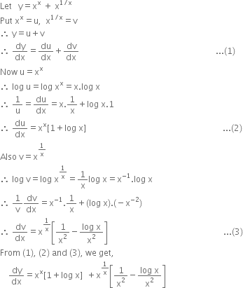 Let space space space straight y equals straight x to the power of straight x space plus space straight x to the power of 1 divided by straight x end exponent
Put space straight x to the power of straight x equals straight u comma space space straight x to the power of 1 divided by straight x end exponent equals straight v
therefore space straight y equals straight u plus straight v
therefore space dy over dx equals du over dx plus dv over dx space space space space space space space space space space space space space space space space space space space space space space space space space space space space space space space space space space space space space space space space space space space space space space space space space space space space space space space space space space space space space space space space space... left parenthesis 1 right parenthesis
Now space straight u equals straight x to the power of straight x
therefore space log space straight u equals log space straight x to the power of straight x equals straight x. log space straight x
therefore space 1 over straight u equals du over dx equals straight x.1 over straight x plus log space straight x.1
therefore space du over dx equals straight x to the power of straight x left square bracket 1 plus log space straight x right square bracket space space space space space space space space space space space space space space space space space space space space space space space space space space space space space space space space space space space space space space space space space space space space space space space space space space space space space space space space space space space space space space space space space... left parenthesis 2 right parenthesis
Also space straight v equals straight x to the power of 1 over straight x end exponent
therefore space log space straight v equals log space straight x to the power of 1 over straight x end exponent equals 1 over straight x log space straight x equals straight x to the power of negative 1 end exponent. log space straight x
therefore space 1 over straight v dv over dx equals straight x to the power of negative 1 end exponent.1 over straight x plus left parenthesis log space straight x right parenthesis. left parenthesis negative straight x to the power of negative 2 end exponent right parenthesis
therefore space dv over dx equals straight x to the power of 1 over straight x end exponent open square brackets 1 over straight x squared minus fraction numerator log space straight x over denominator straight x squared end fraction close square brackets space space space space space space space space space space space space space space space space space space space space space space space space space space space space space space space space space space space space space space space space space space space space space space space space space space space space space space space... left parenthesis 3 right parenthesis
From space left parenthesis 1 right parenthesis comma space left parenthesis 2 right parenthesis space and space left parenthesis 3 right parenthesis comma space we space get comma
space space space space dy over dx equals straight x to the power of straight x left square bracket 1 plus log space straight x right square bracket space space plus straight x to the power of 1 over straight x end exponent open square brackets 1 over straight x squared minus fraction numerator log space straight x over denominator straight x squared end fraction close square brackets