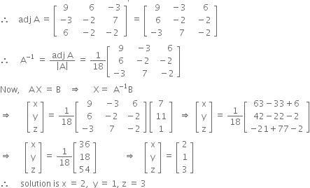 therefore space space space space adj space straight A space equals space open square brackets table row 9 cell space space space space space 6 end cell cell space space space minus 3 end cell row cell negative 3 end cell cell space space minus 2 end cell cell space space space space space 7 end cell row 6 cell space space minus 2 end cell cell space minus 2 end cell end table close square brackets to the power of apostrophe space equals space open square brackets table row cell space 9 end cell cell space space minus 3 end cell cell space space space space space 6 end cell row cell space space 6 end cell cell space space minus 2 end cell cell space space space minus 2 end cell row cell negative 3 end cell cell space space space space space 7 end cell cell space space space minus 2 end cell end table close square brackets
therefore space space space space space straight A to the power of negative 1 end exponent space equals space fraction numerator adj space straight A over denominator open vertical bar straight A close vertical bar end fraction space equals space 1 over 18 open square brackets table row cell space space 9 end cell cell space space space minus 3 end cell cell space space space space space 6 end cell row cell space space 6 end cell cell space space minus 2 end cell cell space minus 2 end cell row cell negative 3 end cell cell space space space space 7 end cell cell space space minus 2 end cell end table close square brackets
Now comma space space space space straight A space straight X space equals space straight B space space space space rightwards double arrow space space space space space space straight X equals space space straight A to the power of negative 1 end exponent straight B
rightwards double arrow space space space space space space space open square brackets table row straight x row straight y row straight z end table close square brackets space equals space 1 over 18 open square brackets table row cell space space 9 end cell cell space space space minus 3 end cell cell space space space 6 end cell row cell space space 6 end cell cell space space minus 2 end cell cell space minus 2 end cell row cell negative 3 end cell cell space space space 7 end cell cell space minus 2 end cell end table close square brackets space open square brackets table row 7 row 11 row 1 end table close square brackets space space space rightwards double arrow space space open square brackets table row straight x row straight y row straight z end table close square brackets space equals space 1 over 18 open square brackets table row cell 63 minus 33 plus 6 end cell row cell 42 minus 22 minus 2 end cell row cell negative 21 plus 77 minus 2 end cell end table close square brackets
rightwards double arrow space space space space space space open square brackets table row straight x row straight y row straight z end table close square brackets space equals space 1 over 18 open square brackets table row 36 row 18 row 54 end table close square brackets space space space space space space space space space space space space space rightwards double arrow space space space space open square brackets table row straight x row straight y row straight z end table close square brackets space equals space open square brackets table row 2 row 1 row 3 end table close square brackets
therefore space space space space space solution space is space straight x space equals space 2 comma space space straight y space equals space 1 comma space straight z space equals space 3