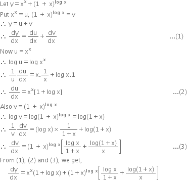 Let space straight y equals straight x to the power of straight x plus left parenthesis 1 space plus space straight x right parenthesis to the power of log space straight x end exponent
Put space straight x to the power of straight x equals straight u comma space left parenthesis 1 space plus space straight x right parenthesis to the power of log space straight x end exponent equals straight v
therefore space straight y equals straight u plus straight v space
therefore space dy over dx equals du over dx plus dv over dx space space space space space space space space space space space space space space space space space space space space space space space space space space space space space space space space space space space space space space space space space space space space space space space space space space space space space space space space space space space space space space space space space space space space space space space space space space... left parenthesis 1 right parenthesis
Now space straight u equals straight x to the power of straight x
therefore space log space straight u equals log space straight x to the power of straight x
therefore space 1 over straight u du over dx equals straight x.1 over straight x plus log space straight x.1
therefore space du over dx equals straight x to the power of straight x left square bracket 1 plus log space straight x right square bracket space space space space space space space space space space space space space space space space space space space space space space space space space space space space space space space space space space space space space space space space space space space space space space space space space space space space space space space space space space space space space space space space space space space space space space space space space... left parenthesis 2 right parenthesis
Also space straight v equals left parenthesis 1 space plus space straight x right parenthesis to the power of log space straight x end exponent
therefore space log space straight v equals log left parenthesis 1 space plus space straight x right parenthesis to the power of log space straight x end exponent equals log left parenthesis 1 plus straight x right parenthesis
therefore space 1 over straight v dv over dx equals left parenthesis log space straight x right parenthesis cross times fraction numerator 1 over denominator 1 plus straight x end fraction plus log left parenthesis 1 plus straight x right parenthesis
therefore space dv over dx equals left parenthesis 1 space plus space straight x right parenthesis to the power of log space straight x end exponent open square brackets fraction numerator log space straight x over denominator 1 plus straight x end fraction plus fraction numerator log left parenthesis 1 plus straight x right parenthesis over denominator straight x end fraction close square brackets space space space space space space space space space space space space space space space space space space space space space space space space space space space space space space space space space space... left parenthesis 3 right parenthesis
From space left parenthesis 1 right parenthesis comma space left parenthesis 2 right parenthesis space and space left parenthesis 3 right parenthesis comma space we space get comma
space space space space space dy over dx equals straight x to the power of straight x left parenthesis 1 plus log space straight x right parenthesis plus left parenthesis 1 plus straight x right parenthesis to the power of log space straight x end exponent open square brackets fraction numerator log space straight x over denominator 1 plus straight x end fraction plus fraction numerator log left parenthesis 1 plus straight x right parenthesis over denominator straight x end fraction close square brackets