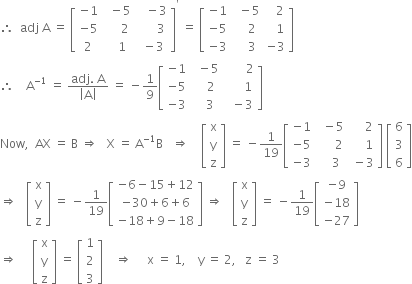 therefore space space adj space straight A space equals space open square brackets table row cell negative 1 end cell cell space space minus 5 end cell cell space space space minus 3 end cell row cell negative 5 end cell cell space space space space space 2 end cell cell space space space space space space 3 end cell row 2 cell space space space 1 end cell cell space minus 3 end cell end table close square brackets to the power of apostrophe space equals space open square brackets table row cell negative 1 end cell cell space space minus 5 end cell cell space space space 2 end cell row cell negative 5 end cell cell space space space space 2 end cell cell space space space 1 end cell row cell negative 3 end cell cell space space space space 3 end cell cell negative 3 end cell end table close square brackets
therefore space space space space straight A to the power of negative 1 end exponent space equals space fraction numerator adj. space straight A over denominator open vertical bar straight A close vertical bar end fraction space equals space minus 1 over 9 open square brackets table row cell negative 1 end cell cell space space minus 5 end cell cell space space space space space space space 2 end cell row cell negative 5 end cell cell space space space space 2 end cell cell space space space space space space 1 end cell row cell negative 3 end cell cell space space space 3 end cell cell space space minus 3 end cell end table close square brackets
Now comma space space AX space equals space straight B space rightwards double arrow space space space straight X space equals space straight A to the power of negative 1 end exponent straight B space space space rightwards double arrow space space space space open square brackets table row straight x row straight y row straight z end table close square brackets space equals space minus 1 over 19 open square brackets table row cell negative 1 end cell cell space space minus 5 end cell cell space space space space space 2 end cell row cell negative 5 end cell cell space space space space space space 2 end cell cell space space space space space 1 end cell row cell negative 3 end cell cell space space space space 3 end cell cell space minus 3 end cell end table close square brackets space open square brackets table row 6 row 3 row 6 end table close square brackets
rightwards double arrow space space space open square brackets table row straight x row straight y row straight z end table close square brackets space equals space minus 1 over 19 open square brackets table row cell negative 6 minus 15 plus 12 end cell row cell negative 30 plus 6 plus 6 end cell row cell negative 18 plus 9 minus 18 end cell end table close square brackets space rightwards double arrow space space space open square brackets table row straight x row straight y row straight z end table close square brackets space equals space minus 1 over 19 open square brackets table row cell negative 9 end cell row cell negative 18 end cell row cell negative 27 end cell end table close square brackets
rightwards double arrow space space space space space open square brackets table row straight x row straight y row straight z end table close square brackets space equals space open square brackets table row 1 row 2 row 3 end table close square brackets space space space space rightwards double arrow space space space space space straight x space equals space 1 comma space space space space straight y space equals space 2 comma space space space straight z space equals space 3