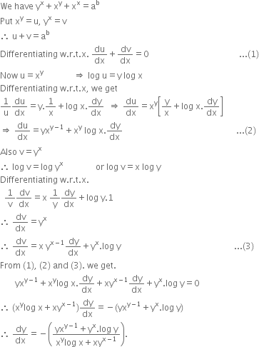 We space have space straight y to the power of straight x plus straight x to the power of straight y plus straight x to the power of straight x equals straight a to the power of straight b
Put space straight x to the power of straight y equals straight u comma space straight y to the power of straight x equals straight v
therefore space straight u plus straight v equals straight a to the power of straight b
Differentiating space straight w. straight r. straight t. straight x. space du over dx plus dv over dx equals 0 space space space space space space space space space space space space space space space space space space space space space space space space space space space space space space space space space space space space space space space space space space... left parenthesis 1 right parenthesis
Now space straight u equals straight x to the power of straight y space space space space space space space space space space space space space space rightwards double arrow space log space straight u equals straight y space log space straight x
Differentiating space straight w. straight r. straight t. straight x comma space we space get
1 over straight u du over dx equals straight y.1 over straight x plus log space straight x. dy over dx space space rightwards double arrow space du over dx equals straight x to the power of straight y open square brackets straight y over straight x plus log space straight x. dy over dx close square brackets
rightwards double arrow space du over dx equals yx to the power of straight y minus 1 end exponent plus straight x to the power of straight y space log space straight x. dy over dx space space space space space space space space space space space space space space space space space space space space space space space space space space space space space space space space space space space space space space space space space space space space space space space space space space space space space... left parenthesis 2 right parenthesis
Also space straight v equals straight y to the power of straight x
therefore space log space straight v equals log space straight y to the power of straight x space space space space space space space space space space space space space space space or space log space straight v equals straight x space log space straight y
Differentiating space straight w. straight r. straight t. straight x.
space space 1 over straight v dv over dx equals straight x space 1 over straight y dy over dx plus log space straight y.1
therefore space dv over dx equals straight y to the power of straight x
therefore space dv over dx equals straight x space straight y to the power of straight x minus 1 end exponent dy over dx plus straight y to the power of straight x. log space straight y space space space space space space space space space space space space space space space space space space space space space space space space space space space space space space space space space space space space space space space space space space space space space space space space space space space space space... left parenthesis 3 right parenthesis
From space left parenthesis 1 right parenthesis comma space left parenthesis 2 right parenthesis space and space left parenthesis 3 right parenthesis. space we space get.
space space space space space space space yx to the power of straight y minus 1 end exponent plus straight x to the power of straight y log space straight x. dy over dx plus xy to the power of straight x minus 1 end exponent dy over dx plus straight y to the power of straight x. log space straight y equals 0
therefore space left parenthesis straight x to the power of straight y log space straight x plus xy to the power of straight x minus 1 end exponent right parenthesis dy over dx equals negative left parenthesis yx to the power of straight y minus 1 end exponent plus straight y to the power of straight x. log space straight y right parenthesis
therefore space dy over dx equals negative open parentheses fraction numerator yx to the power of straight y minus 1 end exponent plus straight y to the power of straight x. log space straight y over denominator straight x to the power of straight y log space straight x plus xy to the power of straight x minus 1 end exponent end fraction close parentheses.
