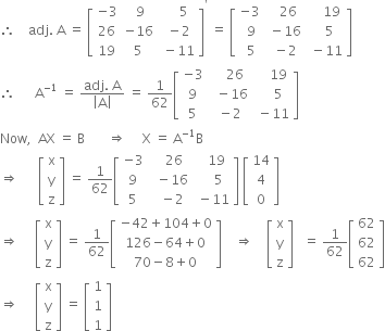 therefore space space space space adj. space straight A space equals space open square brackets table row cell negative 3 end cell cell space 9 end cell cell space space space space 5 end cell row 26 cell negative 16 end cell cell space minus 2 end cell row 19 5 cell space minus 11 end cell end table close square brackets to the power of apostrophe space equals space open square brackets table row cell negative 3 end cell cell space space space 26 end cell cell space space space space 19 end cell row cell space 9 end cell cell space minus 16 end cell cell space space space 5 end cell row cell space 5 end cell cell space minus 2 end cell cell space minus 11 end cell end table close square brackets
therefore space space space space space space straight A to the power of negative 1 end exponent space equals space fraction numerator adj. space straight A over denominator open vertical bar straight A close vertical bar end fraction space equals space 1 over 62 open square brackets table row cell negative 3 end cell cell space space space space 26 end cell cell space space space space 19 end cell row 9 cell space space minus 16 end cell cell space space space space 5 end cell row 5 cell space minus 2 end cell cell space minus 11 end cell end table close square brackets
Now comma space space AX space equals space straight B space space space space space space space rightwards double arrow space space space space space straight X space equals space straight A to the power of negative 1 end exponent straight B
rightwards double arrow space space space space space space open square brackets table row straight x row straight y row straight z end table close square brackets space equals space 1 over 62 open square brackets table row cell negative 3 end cell cell space space space 26 end cell cell space space space 19 end cell row 9 cell space space minus 16 end cell cell space space space space 5 end cell row 5 cell space space minus 2 end cell cell space minus 11 end cell end table close square brackets space open square brackets table row 14 row 4 row 0 end table close square brackets
rightwards double arrow space space space space space open square brackets table row straight x row straight y row straight z end table close square brackets space equals space 1 over 62 open square brackets table row cell negative 42 plus 104 plus 0 end cell row cell 126 minus 64 plus 0 end cell row cell 70 minus 8 plus 0 end cell end table close square brackets space space space space rightwards double arrow space space space space open square brackets table row straight x row straight y row straight z end table close square brackets space space space equals space 1 over 62 open square brackets table row 62 row 62 row 62 end table close square brackets
rightwards double arrow space space space space space open square brackets table row straight x row straight y row straight z end table close square brackets space equals space open square brackets table row 1 row 1 row 1 end table close square brackets
