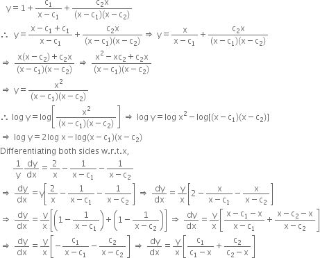 space space space straight y equals 1 plus fraction numerator straight c subscript 1 over denominator straight x minus straight c subscript 1 end fraction plus fraction numerator straight c subscript 2 straight x over denominator left parenthesis straight x minus straight c subscript 1 right parenthesis left parenthesis straight x minus straight c subscript 2 right parenthesis end fraction
therefore space space straight y equals fraction numerator straight x minus straight c subscript 1 plus straight c subscript 1 over denominator straight x minus straight c subscript 1 end fraction plus fraction numerator straight c subscript 2 straight x over denominator left parenthesis straight x minus straight c subscript 1 right parenthesis left parenthesis straight x minus straight c subscript 2 right parenthesis end fraction rightwards double arrow space straight y equals fraction numerator straight x over denominator straight x minus straight c subscript 1 end fraction plus fraction numerator straight c subscript 2 straight x over denominator left parenthesis straight x minus straight c subscript 1 right parenthesis left parenthesis straight x minus straight c subscript 2 right parenthesis end fraction
rightwards double arrow space fraction numerator straight x left parenthesis straight x minus straight c subscript 2 right parenthesis plus straight c subscript 2 straight x over denominator left parenthesis straight x minus straight c subscript 1 right parenthesis left parenthesis straight x minus straight c subscript 2 right parenthesis end fraction space rightwards double arrow space fraction numerator straight x squared minus xc subscript 2 plus straight c subscript 2 straight x over denominator left parenthesis straight x minus straight c subscript 1 right parenthesis left parenthesis straight x minus straight c subscript 2 right parenthesis end fraction
rightwards double arrow space straight y equals fraction numerator straight x squared over denominator left parenthesis straight x minus straight c subscript 1 right parenthesis left parenthesis straight x minus straight c subscript 2 right parenthesis end fraction
therefore space log space straight y equals log open square brackets fraction numerator straight x squared over denominator left parenthesis straight x minus straight c subscript 1 right parenthesis left parenthesis straight x minus straight c subscript 2 right parenthesis end fraction close square brackets space rightwards double arrow space log space straight y equals log space straight x squared minus log left square bracket left parenthesis straight x minus straight c subscript 1 right parenthesis left parenthesis straight x minus straight c subscript 2 right parenthesis right square bracket
rightwards double arrow space log space straight y equals 2 log space straight x minus log left parenthesis straight x minus straight c subscript 1 right parenthesis left parenthesis straight x minus straight c subscript 2 right parenthesis
Differentiating space both space sides space straight w. straight r. straight t. straight x comma
space space space space space space 1 over straight y dy over dx equals 2 over straight x minus fraction numerator 1 over denominator straight x minus straight c subscript 1 end fraction minus fraction numerator 1 over denominator straight x minus straight c subscript 2 end fraction
rightwards double arrow space dy over dx equals straight y open square brackets 2 over straight x minus fraction numerator 1 over denominator straight x minus straight c subscript 1 end fraction minus fraction numerator 1 over denominator straight x minus straight c subscript 2 end fraction close square brackets space rightwards double arrow space dy over dx equals straight y over straight x open square brackets 2 minus fraction numerator straight x over denominator straight x minus straight c subscript 1 end fraction minus fraction numerator straight x over denominator straight x minus straight c subscript 2 end fraction close square brackets
rightwards double arrow space dy over dx equals straight y over straight x open square brackets open parentheses 1 minus fraction numerator 1 over denominator straight x minus straight c subscript 1 end fraction close parentheses plus open parentheses 1 minus fraction numerator 1 over denominator straight x minus straight c subscript 2 end fraction close parentheses close square brackets space rightwards double arrow space dy over dx equals straight y over straight x open square brackets fraction numerator straight x minus straight c subscript 1 minus straight x over denominator straight x minus straight c subscript 1 end fraction plus fraction numerator straight x minus straight c subscript 2 minus straight x over denominator straight x minus straight c subscript 2 end fraction close square brackets
rightwards double arrow space dy over dx equals straight y over straight x open square brackets negative fraction numerator straight c subscript 1 over denominator straight x minus straight c subscript 1 end fraction minus fraction numerator straight c subscript 2 over denominator straight x minus straight c subscript 2 end fraction close square brackets space rightwards double arrow space dy over dx equals straight y over straight x open square brackets fraction numerator straight c subscript 1 over denominator straight c subscript 1 minus straight x end fraction plus fraction numerator straight c subscript 2 over denominator straight c subscript 2 minus straight x end fraction close square brackets