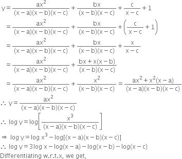 space straight y equals fraction numerator ax squared over denominator left parenthesis straight x minus straight a right parenthesis left parenthesis straight x minus straight b right parenthesis left parenthesis straight x minus straight c right parenthesis end fraction plus fraction numerator bx over denominator left parenthesis straight x minus straight b right parenthesis left parenthesis straight x minus straight c right parenthesis end fraction plus fraction numerator straight c over denominator straight x minus straight c end fraction plus 1
space space space equals fraction numerator ax squared over denominator left parenthesis straight x minus straight a right parenthesis left parenthesis straight x minus straight b right parenthesis left parenthesis straight x minus straight c right parenthesis end fraction plus fraction numerator bx over denominator left parenthesis straight x minus straight b right parenthesis left parenthesis straight x minus straight c right parenthesis end fraction plus open parentheses fraction numerator straight c over denominator straight x minus straight c end fraction plus 1 close parentheses
space space space equals fraction numerator ax squared over denominator left parenthesis straight x minus straight a right parenthesis left parenthesis straight x minus straight b right parenthesis left parenthesis straight x minus straight c right parenthesis end fraction plus fraction numerator bx over denominator left parenthesis straight x minus straight b right parenthesis left parenthesis straight x minus straight c right parenthesis end fraction plus fraction numerator straight x over denominator straight x minus straight c end fraction
space space space equals fraction numerator ax squared over denominator left parenthesis straight x minus straight a right parenthesis left parenthesis straight x minus straight b right parenthesis left parenthesis straight x minus straight c right parenthesis end fraction plus fraction numerator bx plus straight x left parenthesis straight x minus straight b right parenthesis over denominator left parenthesis straight x minus straight b right parenthesis left parenthesis straight x minus straight c right parenthesis end fraction
space space space equals fraction numerator ax squared over denominator left parenthesis straight x minus straight a right parenthesis left parenthesis straight x minus straight b right parenthesis left parenthesis straight x minus straight c right parenthesis end fraction plus fraction numerator straight x squared over denominator left parenthesis straight x minus straight b right parenthesis left parenthesis straight x minus straight c right parenthesis end fraction equals fraction numerator ax squared plus straight x squared left parenthesis straight x minus straight a right parenthesis over denominator left parenthesis straight x minus straight a right parenthesis left parenthesis straight x minus straight b right parenthesis left parenthesis straight x minus straight c right parenthesis end fraction
therefore space straight y equals fraction numerator ax squared over denominator left parenthesis straight x minus straight a right parenthesis left parenthesis straight x minus straight b right parenthesis left parenthesis straight x minus straight c right parenthesis end fraction
therefore space log space straight y equals log open square brackets fraction numerator straight x cubed over denominator left parenthesis straight x minus straight a right parenthesis left parenthesis straight x minus straight b right parenthesis left parenthesis straight x minus straight c right parenthesis end fraction close square brackets
rightwards double arrow space log space straight y equals log space straight x cubed minus log left square bracket left parenthesis straight x minus straight a right parenthesis left parenthesis straight x minus straight b right parenthesis left parenthesis straight x minus straight c right parenthesis right square bracket
therefore space log space straight y equals 3 log space straight x minus log left parenthesis straight x minus straight a right parenthesis minus log left parenthesis straight x minus straight b right parenthesis minus log left parenthesis straight x minus straight c right parenthesis
Differentiating space straight w. straight r. straight t. straight x comma space we space get comma